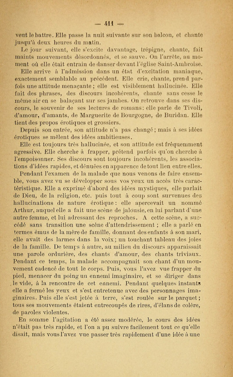 veut le battre. Elle passe la nuit suivante sur son balcon, et chante jusqu'à deux heures du matin. Le jour suivant, elle s'excite davantage, trépigne, chante, fait maints mouvements désordonnés, et se sauve. On l'arrête, au mo- ment où elle était entrain de danser devant l'église Saint-Ambroise. Elle arrive à l'admission dans un état d'excitation maniaque, exactement semblable au précédent. Elle crie, chante, prend par- fois une attitude menaçante ; elle est visiblement hallucinée. Elle fait des phrases, des discours incohérents, chante sans cesse le même air en se balaçant sur ses jambes. On retrouve dans ses dis- cours, le souvenir de ses lectures de romans: elle parle de Tivoli, d'amour, d'amants, de Marguerite de Bourgogne, de Buridan. Elle tient des propos erotiques et grossiers. Depuis son entrée, son attitude n'a pas changé ; mais à ses idées erotiques se mêlent des idées ambitieuses. Elle est toujours très hallucinée, et son attitude est fréquenmient agressive. Elle cherche à frapper, prétend parfois qu'on cherche à l'empoisonner. Ses discours sont toujours incohérents, les associa- tions d'idées rapides, et dénuées en apparence de tout lien entre elles. Pendant l'examen de la malade que nous venons de faire ensem- ble, vous avez vu se développer sous vos yeux un accès très carac- téristique. Elle a exprimé d'abord des idées mystiques, elle parlait de Dieu, de la religion, etc. puis tout à coup sont survenues des hallucinations de nature erotique : elle apercevait un nomme Arthur, auquel elle a fait une scène de jalousie, en lui parlant d'une autre femme, et lui adressant des reproches, A cette scène, a suc- cédé sans transition une scène d'attendrissement ; elle a parlé en termes émus de la mère de famille, donnant des enfants à son mari, elle avait des larmes dans la voix; un touchant tableau des joies de la famille. De temps à autre, au milieu du discours apparaissait une parole ordurière, des chants d'amour, des chants triviaux. Pendant ce temps, la malade accompagnait son chant d'un mou- vement cadencé de tout le corps. Puis, vous l'avez vue frapper du pied, menacer du poing un ennemi imaginaire, et se diriger dans ,1e vide, à la rencontre de cet ennemi. Pendant quelques instants elle a fermé les yeux et s'est entretenue avec des personnages ima- ginaires. Puis elle s'est jetée à terre, s'est roulée sur le parquet ; tous ses mouvements étaient entrecoupés de rires, d'élans de colère, de paroles violentes. En somme l'agitation a été assez modérée, le cours des idées n'était pas très rapide, et l'on a pu suivre facilement tout ce qu'elle disait, mais vous l'avez vue passer très rapidement d'une idée aune