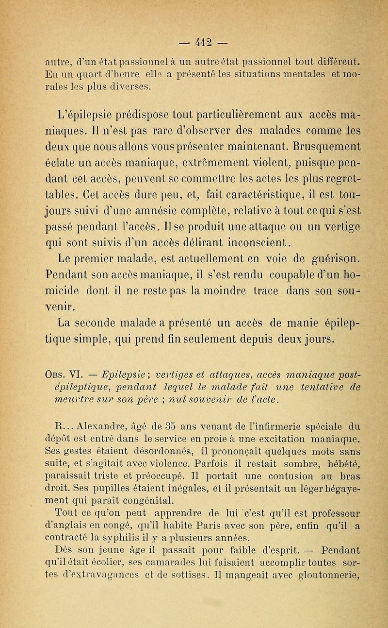 — 415 — autre, d'un état passionnel à un autre état passionnel tout différent. En un quart d'heure elle a présenté les situations mentales et mo- rales les plus diverses. L'épilepsie prédispose tout particulièrement aux accès ma- niaques. 11 n'est pas rare d'observer des malades comme les deux que nous allons vous présenter maintenant. Brusquement éclate un accès maniaque, extrêmement violent^ puisque pen- dant cet accès, peuvent se commettre les actes les plus regret- tables. Cet accès dure peu, et^ fait caractéristique, il est tou- jours suivi d'une amnésie complète, relative à tout ce qui s'est passé pendant l'accès. Use produit une attaque ou un vertige qui sont suivis d'un accès délirant inconscient. Le premier malade, est actuellement en voie de guérison. Pendant son accès maniaque, il s'est rendu coupable d'un ho- micide dont il ne reste pas la moindre trace dans son sou- venir. La seconde malade a présenté un accès de manie épilep- tique simple, qui prend fin seulement depuis deux jours. Obs. VI. — Epilepsle; vertiges et attaques, accès maniaque post- épileptique, pendant lequel le malade fait une tentative de meurtre sur son père ; 7iul souvenir de Vacte. R... Alexandre, âgé de 35 ans venant de l'infirmerie spéciale du dépôt est entré dans le service en proie à une excitation maniaque. Ses gestes étaient désordonnés, il prononçait quelques mots sans suite, et s'agitait avec violence. Parfois il restait sombre, hébété, paraissait triste et préoccupé. Il portait une contusion au bras droit. Ses pupilles étaient inégales, et il présentait un léger bégaye- ment qui paraît congénital. Tout ce qu'on peut apprendre de lui c'est qu'il est professeur d'anglais en congé, qu'il habite Paris avec son père, enfin qu'il a contracté la syphilis il y a plusieurs années. Dès son jeune âge il passait pour faible d'esprit. — Pendant qu'il était écolier, ses camarades lui faisaient accomplir toutes sor- tes d'e^vtravagances et de sottises. ï[ mangeait avec gloutonnerie,