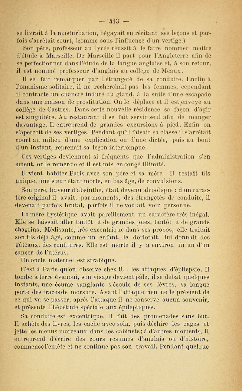 se livrait à la masturbation, bégayait en récitant ses leçons et par- fois s'arrêtait court, (comme sous l'influence d'un vertige.) Son père, professeur au lycée réussit ù le faire nommer maître d'étude à Marseille. De Marseille il part pour l'Angleterre afin de se perfectionner dans l'étude de la langue anglaise et, à son retour, il est nommé professeur d'anglais au collège de Meaux. Il se fait remarquer par l'étrangetô de sa conduite. Enclin à l'onanisme solitaire, il ne recherchait pas les femmes, cependant il contracte un chancre induré du gland, à la suite d'une escapade dans une maison de prostitution. On le déplace et il est envoyé au collège de Castres. Dans cette nouvelle résidence sa façon d'agir est singulière. Au restaurant il se fait servir seul afin de manger davantage. Il entreprend de grandes excursions à pied. Enfin on s'aperçoit de ses vertiges. Pendant qu'il faisait sa classe il s'arrêtait court au milieu d'une explication ou d'une dictée, puis au bout d'un instant, reprenait sa leçon interrompue. Ces vertiges deviennent si fréquents que l'administration s'en émeut, on le remercie et il est mis en congé illimité. Il vient habiter Paris avec son père et sa mère. Il restait fils unique, une sœur étant morte, en bas âge, de convulsions. Son père, buveur d'absinthe, était devenu alcoolique ; d'un carac- tère original il avait, par moments, des étrangetés de conduite, il devenait parfois brutal, parfois il ne voulait voir personne. La mère hystérique avait pareillement un caractère ti'ès inégal. Elle se laissait aller tantôt à de grandes joies, tantôt à de gi-ands chagrins. Médisante, très excentrique dans ses propos, elle traitait son fils déjà âgé, comme un enfant, le dorlotait, lui donnait des gâteaux, des confitures. Elle est morte il y a environ un an d'un cancer de l'utérus. Un oncle maternel est strabique. C'est à Paris qu'on obsei've chez R... les attaques d'épilepsie. II tombe à terre évanoui, son visage devient pâle, il se débat quelques instants, une écume sanglante s'écoule de ses lèvres, sa langue porte des traces de morsure. Avant l'attaque rien ne le prévient de ce qui va se passer, après l'attaque il ne conserve aucun souvenir, et présente l'hébétude spéciale aux épileptiques. Sa conduite est excentrique. Il fait des promenades sans but. Il achète des livres, les cache avec soin, puis déchire les pages et jette les menus morceaux dans les cabinets; à d'autres moments, il entreprend d'écrire des cours résumés d'anglais ou d'histoire, commence l'entête et ne continue pas son travail. Pendant quelque