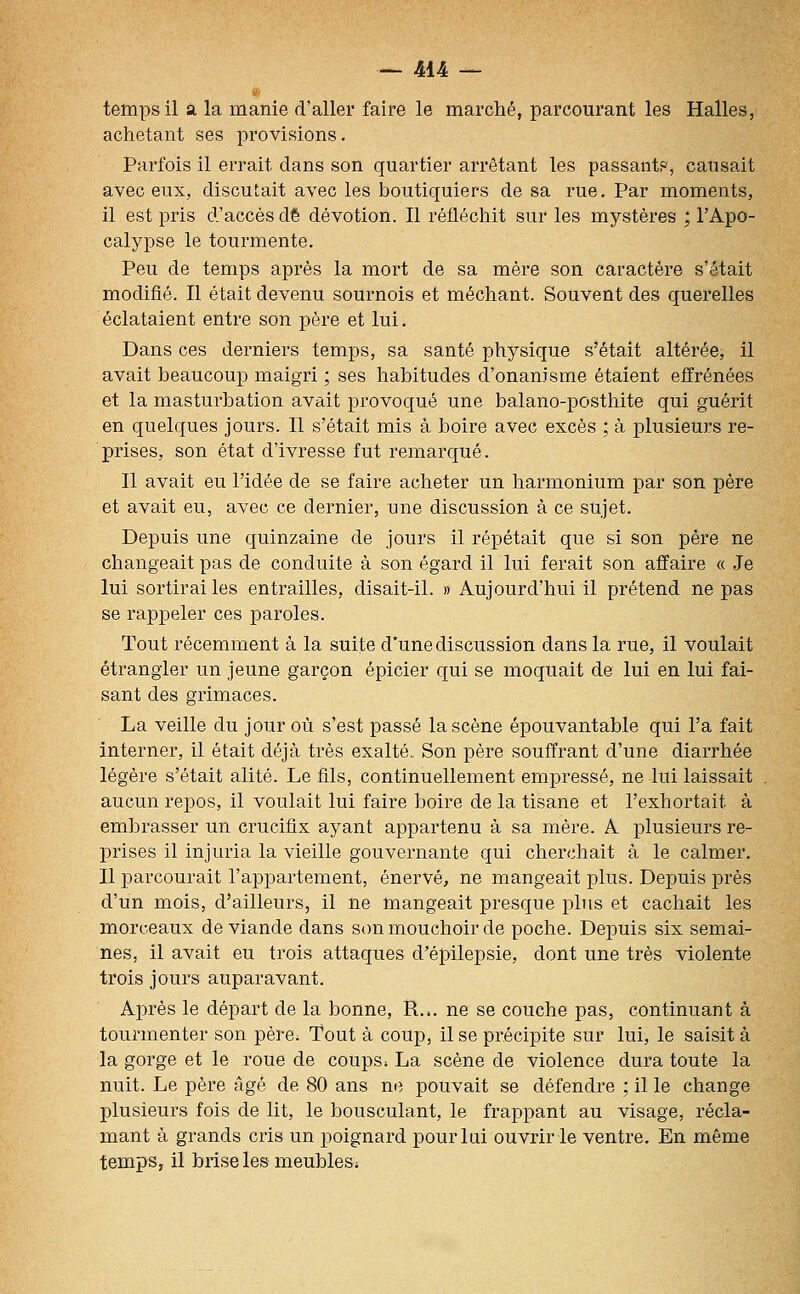 temps il a la manie d'aller faire le marché, parcourant les Halles, achetant ses provisions. Parfois il errait dans son quartier arrêtant les passant?', causait avec eux, discutait avec les boutiquiers de sa rue. Par moments, il est pris d'accès dt dévotion. Il réfléchit sur les mystères ; l'Apo- calypse le tourmente. Peu de temps après la mort de sa mèx-e son caractère s'était modifié. Il était devenu sournois et méchant. Souvent des querelles éclataient entre son père et lui. Dans ces derniers temps, sa santé physique s'était altérée, il avait beaucoup maigri ; ses habitudes d'onanisme étaient effrénées et la masturbation avait provoqué une balano-posthite qui guérit en quelques jours. Il s'était mis à boire avec excès ; à plusieurs re- prises, son état d'ivresse fut remarqué. Il avait eu l'idée de se faire acheter un harmonium par son père et avait eu, avec ce dernier, une discussion à ce sujet. Depuis une quinzaine de jours il répétait que si son père ne changeait pas de conduite à son égard il lui ferait son affaire « Je lui sortirai les entrailles, disait-il. » Aujourd'hui il prétend ne pas se rappeler ces paroles. Tout récemment à la suite d'une discussion dans la rue, il voulait étrangler un jeune garçon épicier qui se moquait de lui en lui fai- sant des grimaces. La veille du jour où s'est passé la scène épouvantable qui l'a fait interner, il était déjà très exalté.. Son père souffrant d'une diarrhée légère s'était alité. Le fils, continuellement empressé, ne lui laissait aucun repos, il voulait lui faire boire de la tisane et l'exhortait à embrasser un crucifix ayant appartenu à sa mère. A plusieurs re- prises il injuria la vieille gouvernante qui cherchait à le calmer. Il parcourait l'appartement, énervé, ne mangeait plus. Depuis près d'un mois, d'ailleurs, il ne mangeait presque plus et cachait les morceaux de viande dans st)n mouchoir de poche. Depuis six semai- nes, il avait eu trois attaques d'épilepsie, dont une très violente trois jours auparavant. Après le départ de la bonne, R... ne se couche pas, continuant à tourmenter son pére^ Tout à coup, il se précipite sur lui, le saisit à la gorge et le roue de coups. La scène de violence dura toute la nuit. Le père âgé de 80 ans ne pouvait se défendre ; il le change plusieurs fois de lit, le bousculant, le frappant au visage, récla- mant à grands cris un poignard pour lui ouvrir le ventre. En même temps, il brise les meubles;