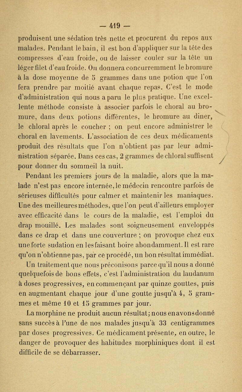 / produisent une sédation très nette et procurent du repos aux malades. Pendant lehain, il est bon d'appliquer sur la tête des compresses d'eau froide, ou de laisser couler sur la tête un léger filet d'eau froide. Oji donnera concurremment le bromure à la dose moyenne de 5 grammes dans une potion que l'on fera prendre par moitié avant chaque repas. C'est le mode d'administration qui nous a paru le plus pratique. Une excel- lente méthode consiste à associer parfois le choral au bro- mure, dans deux potions différentes, le bromure au diner, le chloral après le coucher ; on peut encore administrer le choral en lavements. L'association de ces deux médicaments produit des résultats que l'on n'obtient pas par leur admi- nistration séparée. Dans ces cas, 2 grammes de chloral suffisent pour donner du sommeil la nuit. Pendant les premiers jours de la maladie^ alors que la ma- lade n'est pas encore internée, le médecin rencontre parfois de sérieuses difficultés pour calmer et maintenir les maniaques. Une des meilleures méthodes, que l'on peut d'ailleurs employer avec efficacité dans le cours de la maladie, est l'emploi du drap mouillé. Les malades sont soigneusement enveloppés dans ce drap et dans une couverture ; on provoque chez eux une forte sudation en lesfaisant boire abondamment. Il est rare qu'on n'obtienne pas, par ce procédé, un bon résultat immédiat. Un traitement que nous préconisons parce qu'il nous a donné quelquefois dé bons effets, c'est l'administration du laudanum à doses progressives, en commençant par quinze gouttes, puis en augmentant chaque jour d'une goutte jusqu'à 4, 5 gram- mes et même 10 et 15 grammes par jour. La morphine ne produit aucun résultat; nous en avons donné sans succès à Pune de nos malades jusqu'à 33 centigrammes par doses progressives. Ce médicament présente^ en outre, le danger de provoquer des habitudes morphiniques dont il est difficile de se débarrasser.