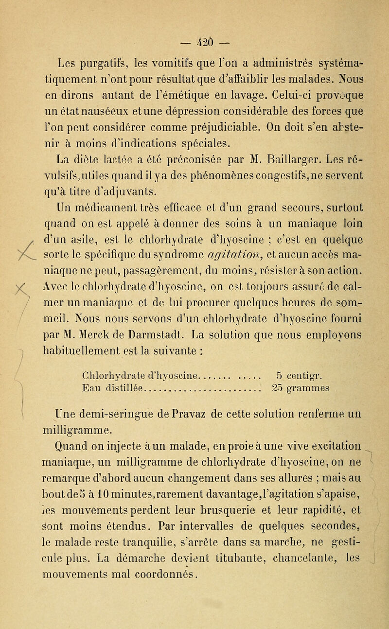 Les purgatifs, les vomitifs que l'on a administrés systéma- tiquement n'ont pour résultat que d'affaiblir les malades. Nous en dirons autant de l'émétique en lavage. Celui-ci provoque un état nauséeux et une dépression considérable des forces que l'on peut considérer comme préjudiciable. On doit s'en abste- nir à moins d'indications spéciales. La diète lactée a été préconisée par M. Baillarger. Les ré- vulsifs,utiles quand il y a des phénomènes congestifs,ne servent qu'à titre d'adjuvants. Un médicament très efficace et d'un grand secours, surtout quand on est appelé à donner des soins à un maniaque loin A d'un asile, est le chlorhydrate d'hyoscine ; c'est en cjuelque )n^ sorte le spécifique du syndrome agitation^ et aucun accès ma- niaque ne peut, passagèrement, du moins^ résister à son action. )<* Avec le chlorhydrate d'hyoscine, on est toujours assuré de cal- / mer un maniaque et de lui procurer quelques heures de som- meil. Nous nous servons d'un chlorhydrate d'hyoscine fourni par M. Merck de Darmstadt. La solution que nous employons -) habituellement est la suivante : Chlorhydrate d'hyoscine 5 centigr. I Eau distillée 25 grammes \ Une demi-seringue de Pravaz de cette solution renferme un milligramme. Quand on injecte àun malade, en proie à une vive excitation . maniaque, un milligramme de chlorhydrate d'hyoscine, on ne remarque d'abord aucun changement dans ses allures ; mais au boutdeo à 10 minutes,rarement davantage,l'agitation s'apaise, les mouvements perdent leur brusquerie et leur rapidité, et ëont moins étendus. Par intervalles de quelques secondes, le malade reste tranquille, s'arrête dans sa marche;, ne gesti- cule plus. La démarche devient titubante, chancelante, les mouvements mal coordonnés.