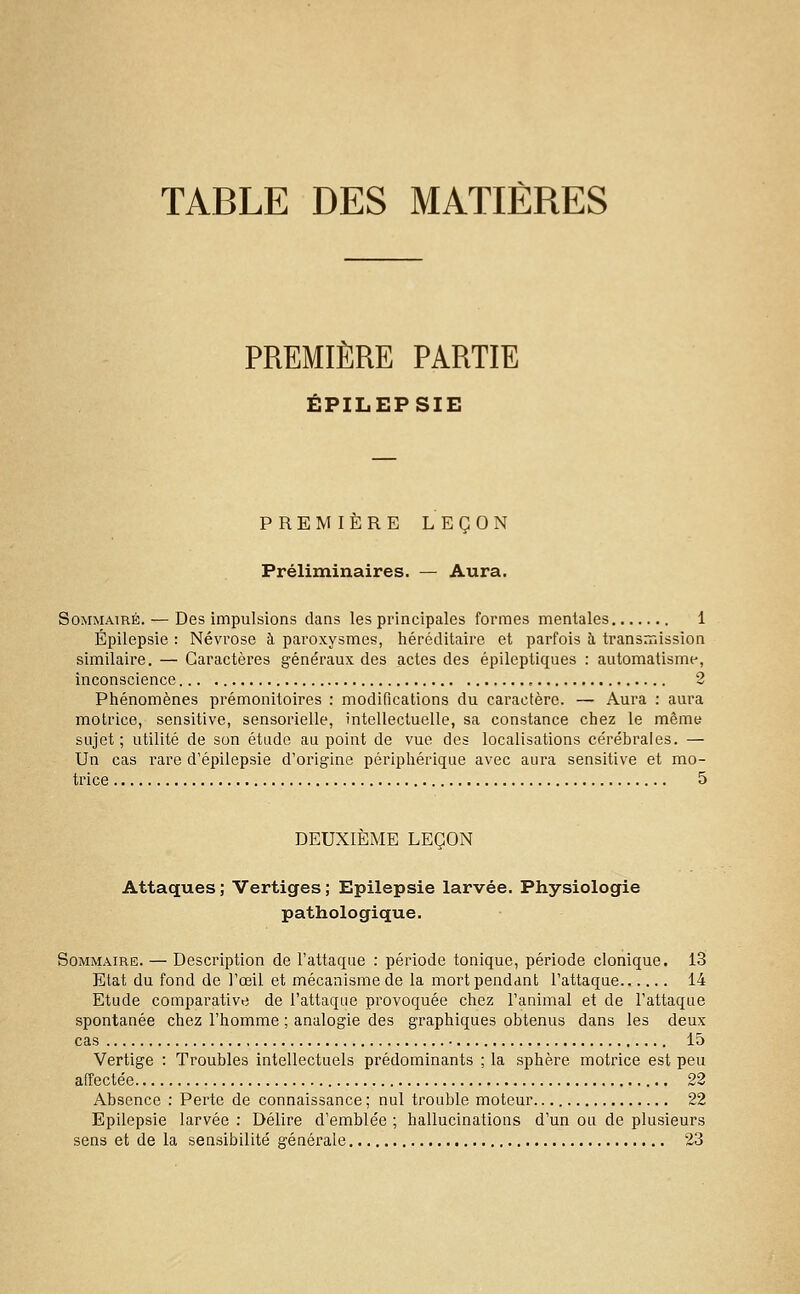 TABLE DES MATIÈRES PREMIÈRE PARTIE ÉPILEPSIE PREMIÈRE LEÇON Préliminaires. — Aura. Sommaire. — Des impulsions dans les principales formes mentales 1 Épilepsie : Névrose à paroxysmes, héréditaire et parfois à transmission similaire. — Caractèi'es généraux des actes des épileptiques : automatisme, inconscience 2 Phénomènes prémonitoires : modifications du caractère. — Aura : aura motrice, sensitive, sensorielle, intellectuelle, sa constance chez le même sujet; utilité de son étude au point de vue des localisations cérébrales. — Un cas rare d'épilepsie d'origine périphérique avec aura sensitive et mo- trice 5 DEUXIÈME LEÇON Attaques; Vertiges; Epilepsie larvée. Physiologie pathologique. Sommaire. — Description de l'attaque : période tonique, période clonique. 13 Etat du fond de l'œil et mécanisme de la mort pendant l'attaque 14 Etude comparative de l'attaque provoquée chez l'animal et de l'attaque spontanée chez l'homme ; analogie des graphiques obtenus dans les deux cas 15 Vertige : Troubles intellectuels prédominants ; la sphère motrice est peu affectée 22 Absence : Perte de connaissance ; nul trouble moteur 22 Epilepsie larvée : Délire d'emblée ; hallucinations d'un ou de plusieurs sens et de la sensibilité générale 23