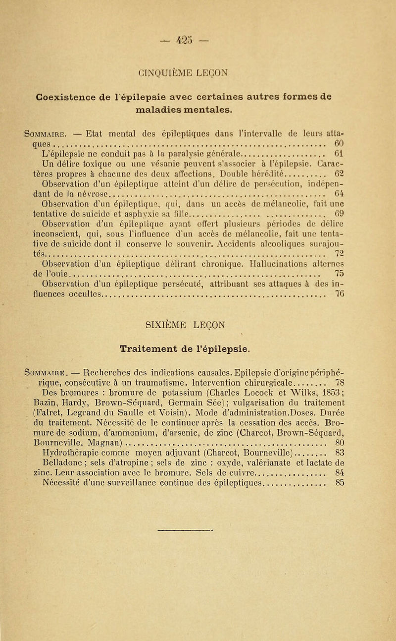 CINQUIÈME LEÇON Coexistence de l'épilepsie avec certaines autres formes de maladies mentales. Sommaire. — Etat mental des épilcpliques dans l'intervalle de leurs atta- ques 60 L'épilepsie ne conduit pas à la paralysie générale 61 Un délire toxique ou une vésanie peuvent s'associer à l'épilepsie. Carac- tères propres h cliacune dos deux affeclions. Double hérédité 62 Observation d'un épiloptique atteint d'un délire de persécution, indépen- dant de la névrose 64 Observation d'un épileptiqur>, qui, dans un accès de mélancolie, fait une tentative de suicide et asphyxie sa (ille 69 Observation d'un épileplique ayant offert plusieurs périodes de délire inconscient, qui, sous l'influence d'un accès de mélancolie, fait une tenta- tive de suicide dont il conserve le souvenir. Accidents alcooliques surajou- tés 72 Observation d'un épileplique délirant chronique. Hallucinations alternes de l'ouie 75 Observation d'un épileplique persécuté, attr-ibuant ses attaques h des in- fluences occultes 76 SIXIÈME LEÇON Traitement de l'épilepsie. Sommaire. — Recherches des indications causales. Epilepsie d'origine périphé- rique, consécutive h. un traumatisme. Intervention chirurgicale 78 Des bromures : bromure de potassium (Charles Locock et Wilks, 1853; Bazin, Hardy, Brown-Séquard, Germain Sée) ; vulgarisation du traitement (Palret, Legrand du Saulle et Voisin). Mode d'administralion.Doses. Durée du traitement. Nécessité de le continuer après la cessation des accès. Bro- mure de sodium, d'ammonium, d'arsenic, de zinc (Charcot, Brown-Séquard, Bourneville, Magnan) 80 Hydrothérapie comme moyen adjuvant (Charcot, Bourneville) 83 Belladone ; sels d'atropine ; sels de zinc : oxyde, valérianate et lactate de zinc. Leur association avec le bromure. Sels de cuivre 84 Nécessité d'une surveillance continue des épileptiques 85