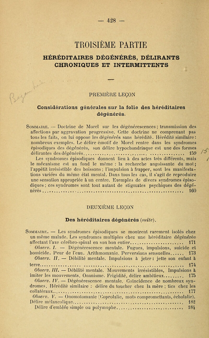 TROISIÈME PARTIE HÉRÉDITAIRES DÉGÉNÉRÉS, DÉLIRANTS CHRONIQUES ET INTERMITTENTS 0 , / r' PREMIÈRE LEÇON Considérations générales sur la folie des héréditaires dégénérés. Sommaire. — Doctrine de Morol sur les dégénérescences ; transmission des atTections par aggravation progressive. Cette doctrine ne comprenant pas tous les faits, on lui oppose les dégénérés sans hérédité. Hérédité similaire : nombreux exemples. Le délire émotif de Morel rentre dans les syndromes épisodiques des dégénérés, son délire liypochondrlaque est une des formes délirantes des dégénérés 159 Les syndromes épisodiques donnent lieu à des actes très différents, mais le mécanisme est au fond le môme : la recherche angoissante du mot; l'appétit irrésistible des boissons; l'impulsion à frapper, sont les manifesta- tions variées du même état mental. Dans tous les cas, il s'agit de reproduire une sensation appropriée à un centre. Exemples de divers syndromes épiso- diques ; ces syndromes sont tout autant de stigmates psychiques des dégé- nérés 160 DEUXIÈME LEÇON Des héréditaires dégénérés (suite), Sommaire, — Les syndromes épisodiques se montrent rarement isolés chez un même malade. Les syndromes multiples chez une héréditaire dégénérée affectant l'axe cérébro-spinal en son bon entier 171 Observ. I. — Dégénérescence mentale. Fugues, impulsions, suicide et homicide. Peur de l'eau. Arithmomanie. Perversions sensuelles 173 Observ. II. — Débilité mentale. Impulsions à jeter : jette son enfant à terre 174 Observ. III. — Débilité mentale. Mouvements irrésistibles, Impulsions à imiter les mouvements. Onanisme. Frigidité, délire ambitieux 175 Observ. IV. — Dégénérescence mentale. Coïncidence de nombreux syn- dromes. Hérédité similaire : délire du toucher chez la mère ; tics chez les collatéraux 177 Observ. V. — Onomolomanie (C-oprolalie, mots compromettants, écholalie). Délire mélancolique 182 Délire d'emblée simple ou polymophe,..,,,..,,..., , , 184