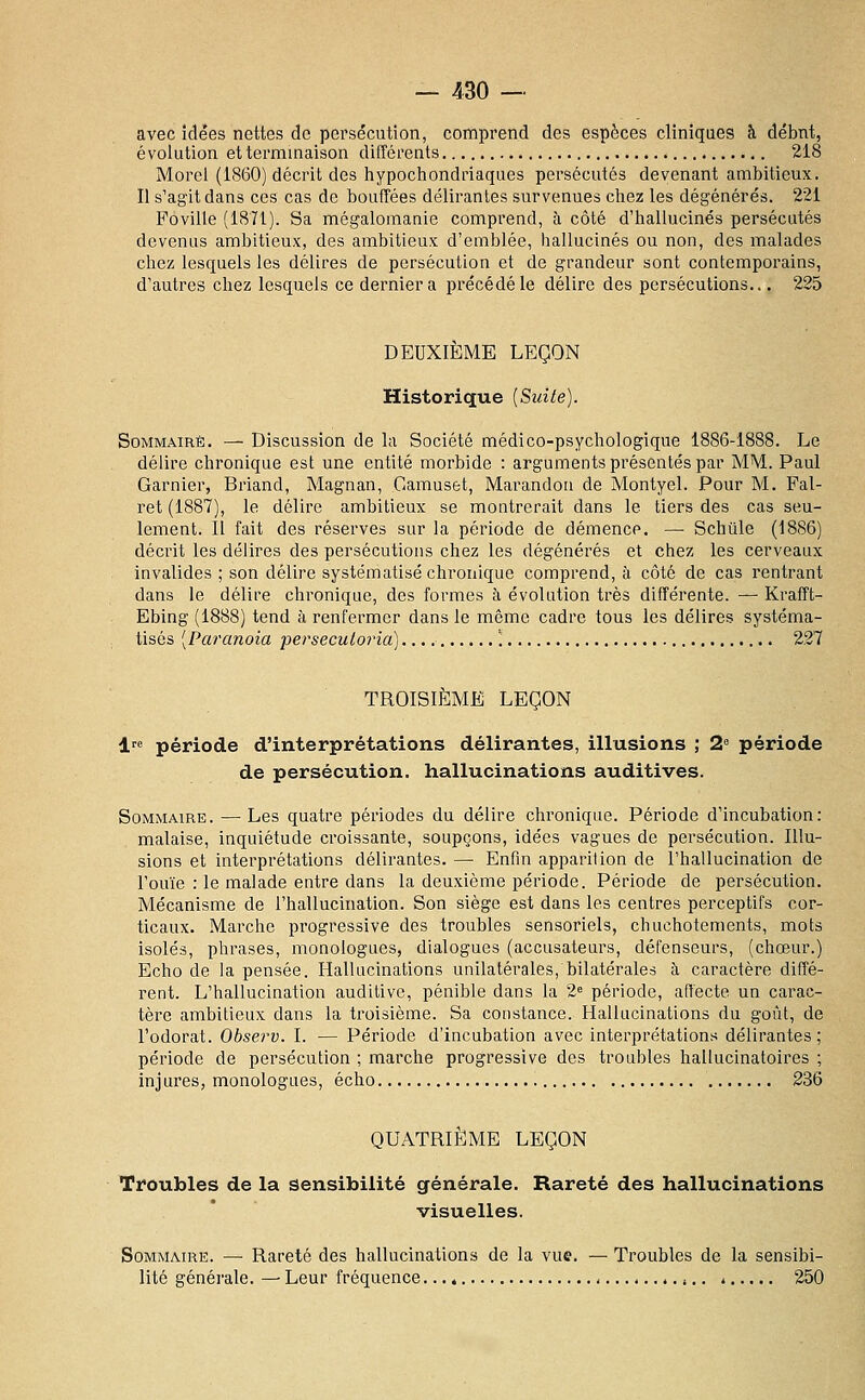 avec idées nettes de persécution, comprend des espèces cliniques à débnt, évolution et terminaison différents 218 Merci (1860) décrit des hypochondriaques persécutés devenant ambitieux. Il s'agit dans ces cas de bouffées délirantes survenues chez les dégénérés. 221 Poville (1871). Sa mégalomanie comprend, à côté d'hallucinés persécutés devenus ambitieux, des ambitieux d'emblée, hallucinés ou non, des malades chez lesquels les délires de persécution et de grandeur sont contemporains, d'autres chez lesquels ce dernier a précédé le délire des persécutions... 225 DEUXIÈME LEÇON Historique [Suite). Sommaire. — Discussion de la Société médico-psychologique 1886-1888. Le délire chronique est une entité morbide : arguments présentés par MM. Paul Garnier, Briand, Magnan, Gamuset, Marandoii de Montyel. Pour M. Fal- ret (1887), le délire ambitieux se montrerait dans le tiers des cas seu- lement. Il fait des réserves sur la période de démence. — Schùle (1886) décrit les délires des persécutions chez les dégénérés et chez les cerveaux invalides ; son délire systématisé chronique comprend, à côté de cas rentrant dans le délire chronique, des formes à évolution très différente. — Krafft- Ebing (1888) tend à renfermer dans le même cadre tous les délires systéma- tisés [Paranoïa perseculoria) '. 227 TROISIÈME LEÇON 1 période d'interprétations délirantes, illusions ; 2 période de persécution, hallucinations auditives. Sommaire. — Les quatre périodes du délire chronique. Période d'incubation: malaise, inquiétude croissante, soupçons, idées vagues de persécution. Illu- sions et interprétations délirantes. — Enfin apparition de l'hallucination de l'ouïe : le malade entre dans la deuxième période. Période de persécution. Mécanisme de l'hallucination. Son siège est dans les centres perceptifs cor- ticaux. Marche progressive des troubles sensoriels, chuchotements, mots isolés, phrases, monologues, dialogues (accusateurs, défenseurs, (chœur.) Echo de la pensée. Hallucinations unilatérales, bilatérales à caractère diffé- rent. L'hallucination auditive, pénible dans la 2 période, affecte un carac- tère ambitieux dans la troisième. Sa constance. Hallucinations du goût, de l'odorat. Observ. I. — Période d'incubation avec interprétations délirantes; période de persécution ; marche progressive des troubles hallucinatoires ; injures, monologues, écho 236 QUATRIÈME LEÇON Troubles de la sensibilité générale. Rareté des hallucinations visuelles. Sommaire. — Rareté des hallucinations de la vue. — Troubles de la sensibi- lité générale. — Leur fréquence. j 250