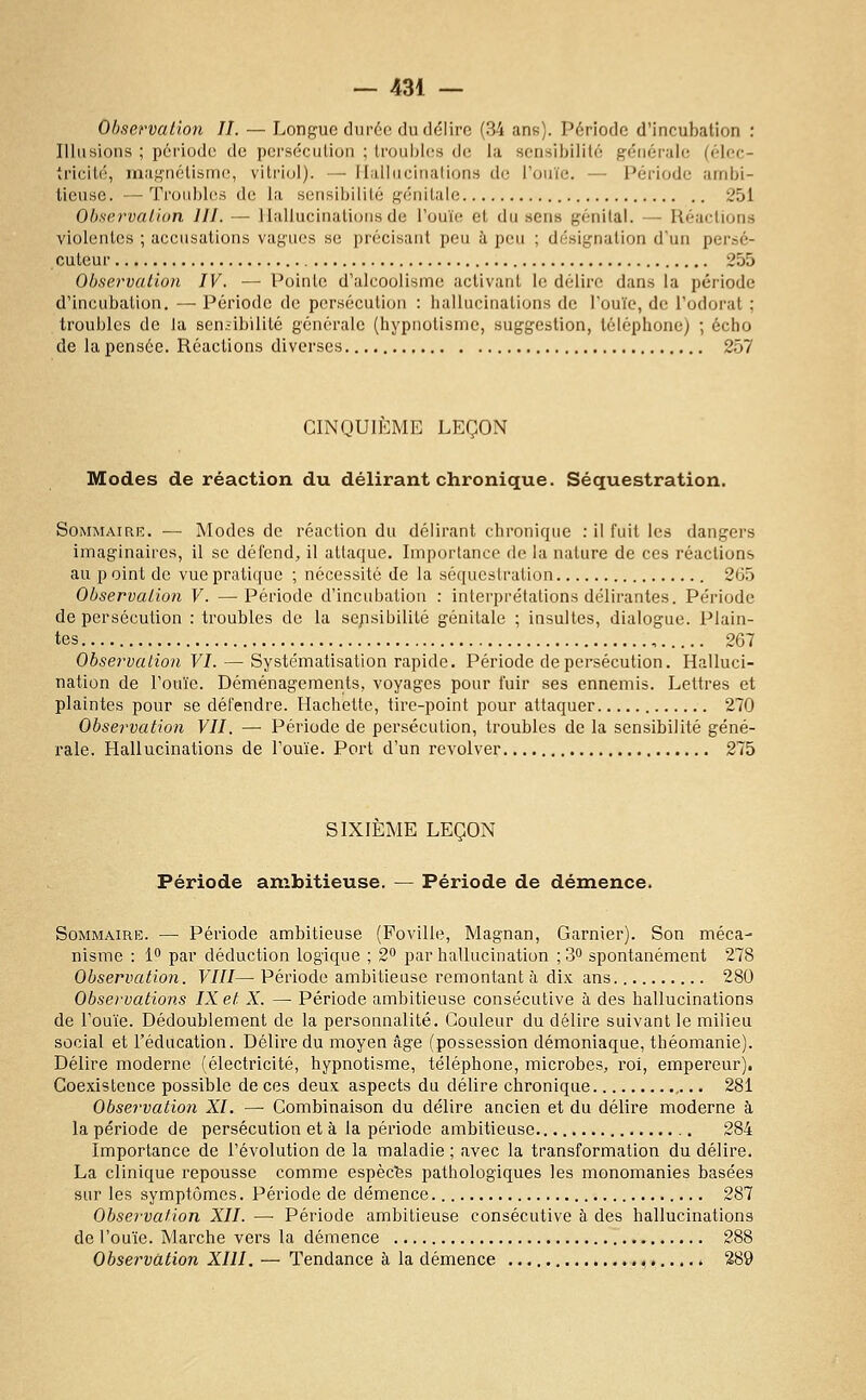 Ohservalion II. — Longue durée du délire (34 ans). Période d'incubation : Illusions ; période de persécution ; troubles de la sensibilité générale (élec- tricité, magnétisme, vitriol). — Ilalluciiialions de l'ouïe. — Période ambi- tieuse. — Troubles de la sensibilité génitale 251 Observaiion III. — Hallucinations de l'ouïe et du sens génital. — Réactions violentes ; accusations vagues se précisant peu à peu ; désignation d'un persé- cuteur 255 Observation IV. — Pointe d'alcoolisme activant le délire dans la période d'incubation. — Période de persécution : hallucinations de l'ouïe, de l'odorat ; troubles de la sen;ibilité générale (hypnotisme, suggestion, téléphone) ; écho de la pensée. Réactions diverses 257 CINQUIÈME LEÇON Modes de réaction du délirant chronique. Séquestration. SoMMAiciK. — Modes de réaction du délirant chronique : il fuit les dangers imaginaires, il se défend, il attaque. Importance de la nature de ces réactions au p oint de vue pratique ; nécessité de la séquestration 265 Observation V. — Période d'incubation : interprétations délirantes. Période de persécution : troubles de la se/isibilité génitale ; insultes, dialogue. Plain- tes 267 Observation VI. — Systématisation rapide. Période de persécution. Halluci- nation de l'ouïe. Déménagements, voyages pour fuir ses ennemis. Lettres et plaintes pour se défendre. Hachette, tire-point pour attaquer 270 Observation VII. — Période de persécution, troubles de la sensibilité géné- rale. Hallucinations de l'ouïe. Port d'un revolver 275 SIXIEME LEÇON Période ambitieuse. — Période de démence. Sommaire. — Période ambitieuse (Foville, Magnan, Garnier). Son méca- nisme : 1 par déduction logique ; 2^ par hallucination ; 3° spontanément 278 Observation. VIII— Période ambitieuse remontant à dix ans 280 Observations IX et X. — Période ambitieuse consécutive à des hallucinations de l'ouïe. Dédoublement de la personnalité. Couleur du délire suivant le milieu social et l'éducation. Délire du moyen âge (possession démoniaque, théomanie). Délire moderne (électricité, hypnotisme, téléphone, microbes, roi, empereur). Coexistence possible de ces deux aspects du délire chronique 281 Observatio7i XI. — Combinaison du délire ancien et du délire moderne à la période de persécution et à la période ambitieuse 284 Importance de l'évolution de la maladie ; avec la transformation du délire. La clinique repousse comme espèc'fes pathologiques les monomanies basées sur les symptômes. Période de démence 287 Observation XII. —■ Période ambitieuse consécutive à des hallucinations de l'ouïe. Marche vers la démence 288 Observation XIII. — Tendance à la démence 289