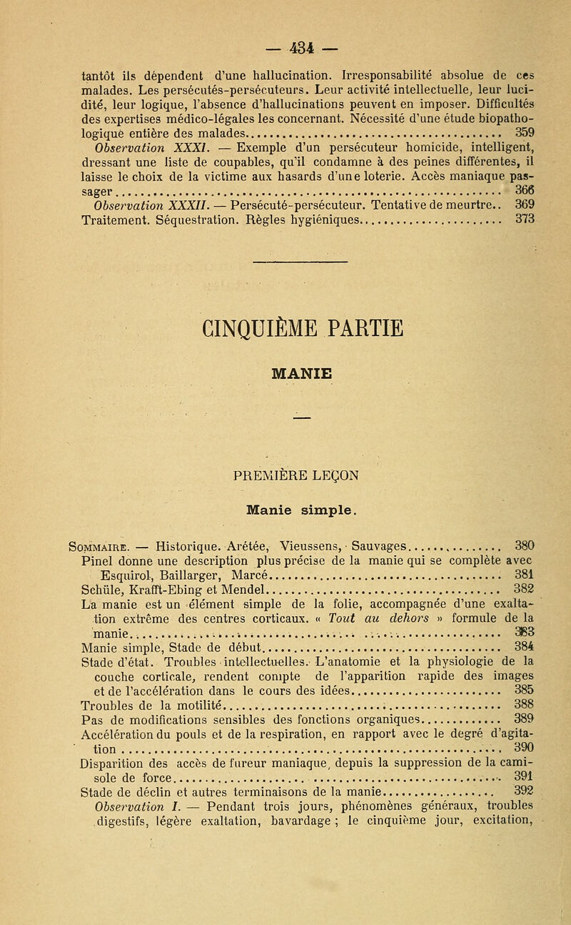 tantôt ils dépendent d'une hallucination. Irresponsabilité absolue de ces malades. Les persécutés-persécuteurs. Leur activité intellectuelle^ leur luci- dité, leur logique, l'absence d'hallucinations peuvent en imposer. Difficultés des expertises médico-légales les concernant. Nécessité d'une étude biopatho- logiquè entière des malades 359 Observation XXXI. — Exemple d'un persécuteur homicide, intelligent, dressant une liste de coupables, qu'il condamne à des peines différentes, il laisse le choix de la victime aux hasards d'une loterie. Accès maniaque pas- sager 366 Observation XXXII. — Pei-sécuté-persécuteur. Tentative de meurtre.. 369 Traitement. Séquestration. Règles hygiéniques 373 CINQUIÈME PARTIE MANIE PREMIÈRE LEÇON Manie simple. Sommaire. — Historique. Arétée, Vieussens, ■ Sauvages 380 Pinel donne une desci-iption plus précise de la manie qui se complète avec Esquirol, Baillarger, Marcé 381 Schûle, Krafft-Ebing et Mendel 382 La manie est un élément simple de la folie, accompagnée d'une exalta- tion extrême des centres corticaux. « Tout au dehors » formule de la manie ....-....*.... 3163 Manie simple, Stade de début 384 Stade d'état. Troubles intellectuelles. L'anatomie et la physiologie de la couche corticale, rendent compte de l'apparition rapide des images et de l'accélération dans le cours des idées 385 Troubles de la motilité 388 Pas de modifications sensibles des fonctions organiques 389 Accélération du pouls et de la respiration, en rapport avec le degré d'agita- tion 390 Disparition des accès de fureur maniaque, depuis la suppression de la cami- sole de force • 391 Stade de déclin et autres terminaisons de la manie 392 Observation I. — Pendant trois jours, phénomènes généraux, troubles digestifs, légère exaltation, bavardage; le cinquième jour, excitation.