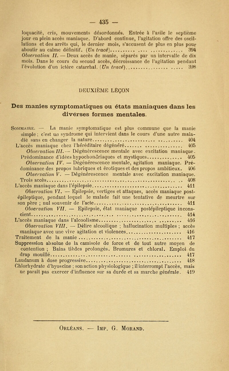 loquacité, cris, mouvements désordonnés. Entrée à l'aiîile le septième jour en plein accès maniaque. D'abord continue, Tagitation offre des oscil- lations et des arrêts qui, le dernier mois, s'accusent de plus en plus pour aboutir au calme définitif. {Un tracé) 394 Observation IL — Deux accès de manie, séparés par un intervalle de dix mois. Dans le cours du second accès, décroissance de l'agitation pendant l'évolution d'un ictère calarrhal. f Un tracé) 398 DEUXIÈME LEÇON Des manies symptomatiques ou états maniaques dans les diverses formes mentales. Sommaire. — La manie .symptomatique est plus commune que la manie simple ; c'est un syndrome qui intervient dans le cours d'une autre mala- die sans en changer la nature 404 L'accès maniaque chez l'héréditaire dégénéré 405 Observation m.— Dégénérescence mentale avec excitation maniaque. Prédominance d'idées hypochondriaques et mystiques 405 Observation IV. — Dégénérescence mentale, agitation maniaque. Pré- dominance des propos lubriques et erotiques et des propos ambitieux. 406 Observation V. — Dégénérescence mentale avec excitation maniaque. Trois accès 408 L'accès maniaque dans l'épilepsie , 411 Observation VI. — Epilepsie, vertiges et attaques, accès maniaque post- épileptique, pendant lequel le malade fait une tentative de meurtre sur son père ; nul souvenir de l'acte 411 Observation VII. — Epilepsie, état maniaque postépileptique incons- cient 414 L'accès maniaque dans l'alcoolisme 416 Observation VIII. — Délire alcoolique ; hallucination multiples ; accès maniaque avec une vive agitation et violences 416 Traitement de la manie 417 Suppression absolue de la camisole de force et de tout autre moyen de contention ; Bains tièdes prolongés. Bromures et chloral. Emploi du drap mouillé 417 Laudanum à dose progressive 418 Chlorhydrate d'hyoscine ; son action physiologique ; il interrompt l'accès, mais ne paraît pas exercer d'influence sur sa durée et sa marche générale. 419 Orléans. — Imp, G. Morand.