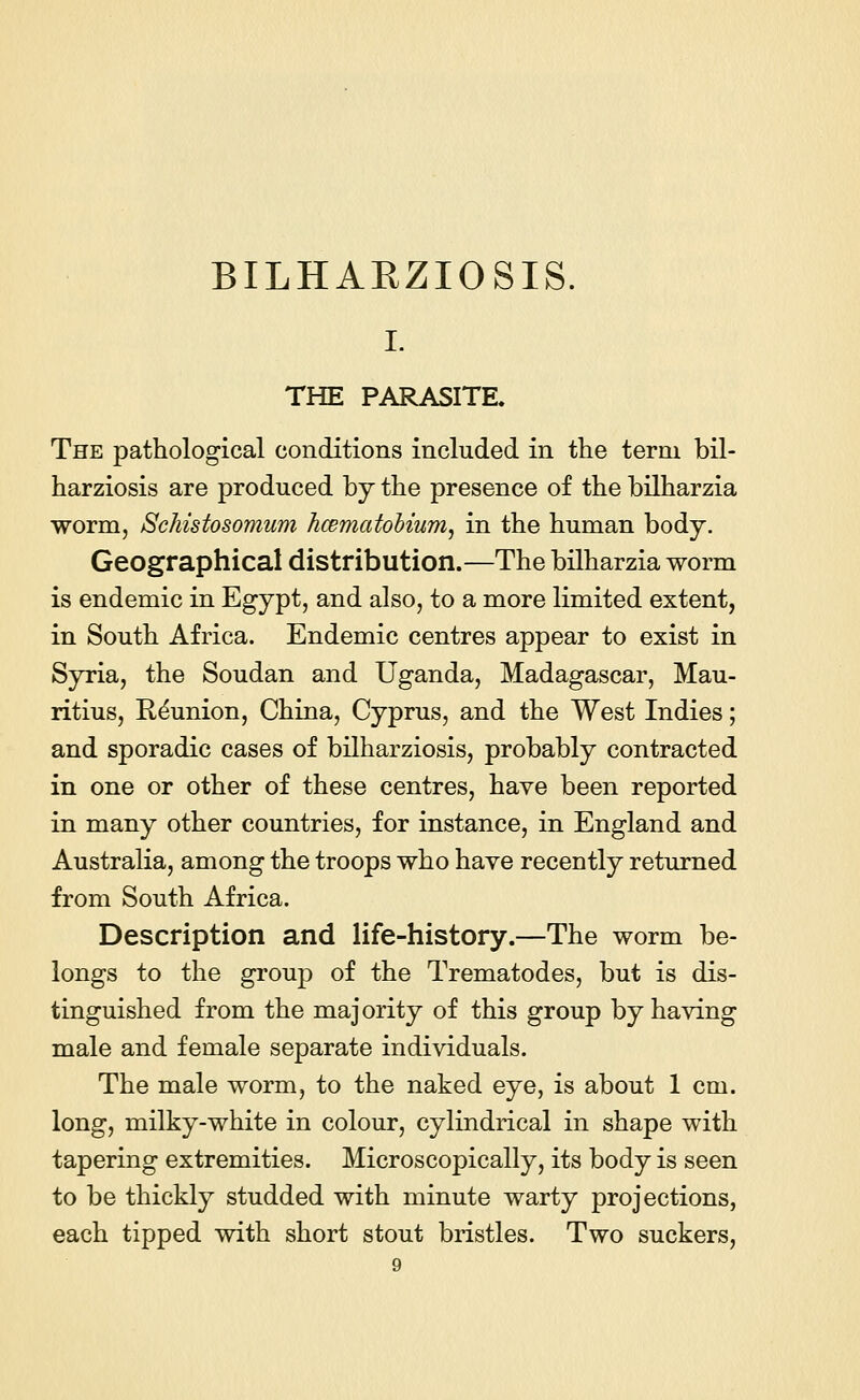 I. THE PARASITE, The pathological conditions included in the term bil- harziosis are produced by the presence of the bilharzia worm, Schistosomum hcematobium, in the human body. Geographical distribution.—The bilharzia worm is endemic in Egypt, and also, to a more limited extent, in South Africa. Endemic centres appear to exist in Syria, the Soudan and Uganda, Madagascar, Mau- ritius, Reunion, China, Cyprus, and the West Indies; and sporadic cases of bilharziosis, probably contracted in one or other of these centres, have been reported in many other countries, for instance, in England and Australia, among the troops who have recently returned from South Africa. Description and life-history.—The worm be- longs to the group of the Trematodes, but is dis- tinguished from the majority of this group by having male and female separate individuals. The male worm, to the naked eye, is about 1 cm. long, milky-white in colour, cylindrical in shape with tapering extremities. Microscopically, its body is seen to be thickly studded with minute warty projections, each tipped with short stout bristles. Two suckers,