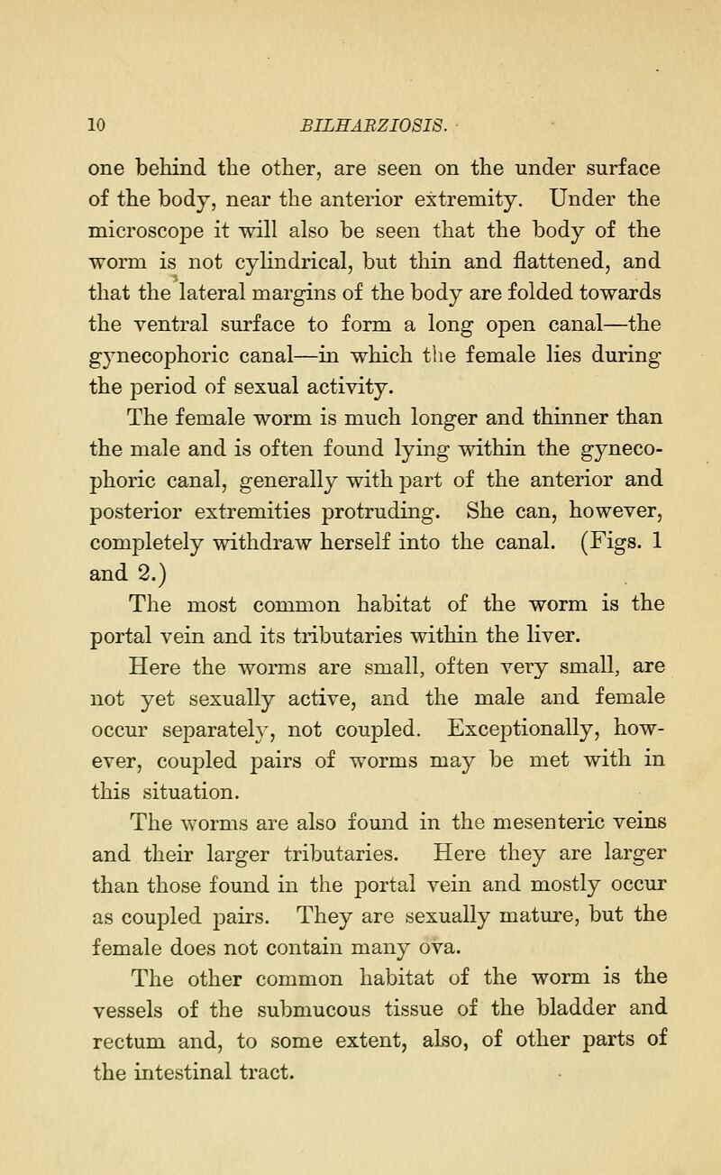 one behind the other, are seen on the under surface of the body, near the anterior extremity. Under the microscope it will also be seen that the body of the worm is not cylindrical, but thin and flattened, and that the lateral margins of the body are folded towards the ventral surface to form a long open canal—the gynecophoric canal—in which the female lies during the period of sexual activity. The female worm is much longer and thinner than the male and is often found lying within the gyneco- phoric canal, generally with part of the anterior and posterior extremities protruding. She can, however, completely withdraw herself into the canal. (Figs. 1 and 2.) The most common habitat of the worm is the portal vein and its tributaries within the liver. Here the worms are small, often very small, are not yet sexually active, and the male and female occur separately, not coupled. Exceptionally, how- ever, coupled pairs of worms may be met with in this situation. The worms are also found in the mesenteric veins and their larger tributaries. Here they are larger than those found in the portal vein and mostly occur as coupled pairs. They are sexually mature, but the female does not contain many ova. The other common habitat of the worm is the vessels of the submucous tissue of the bladder and rectum and, to some extent, also, of other parts of the intestinal tract.