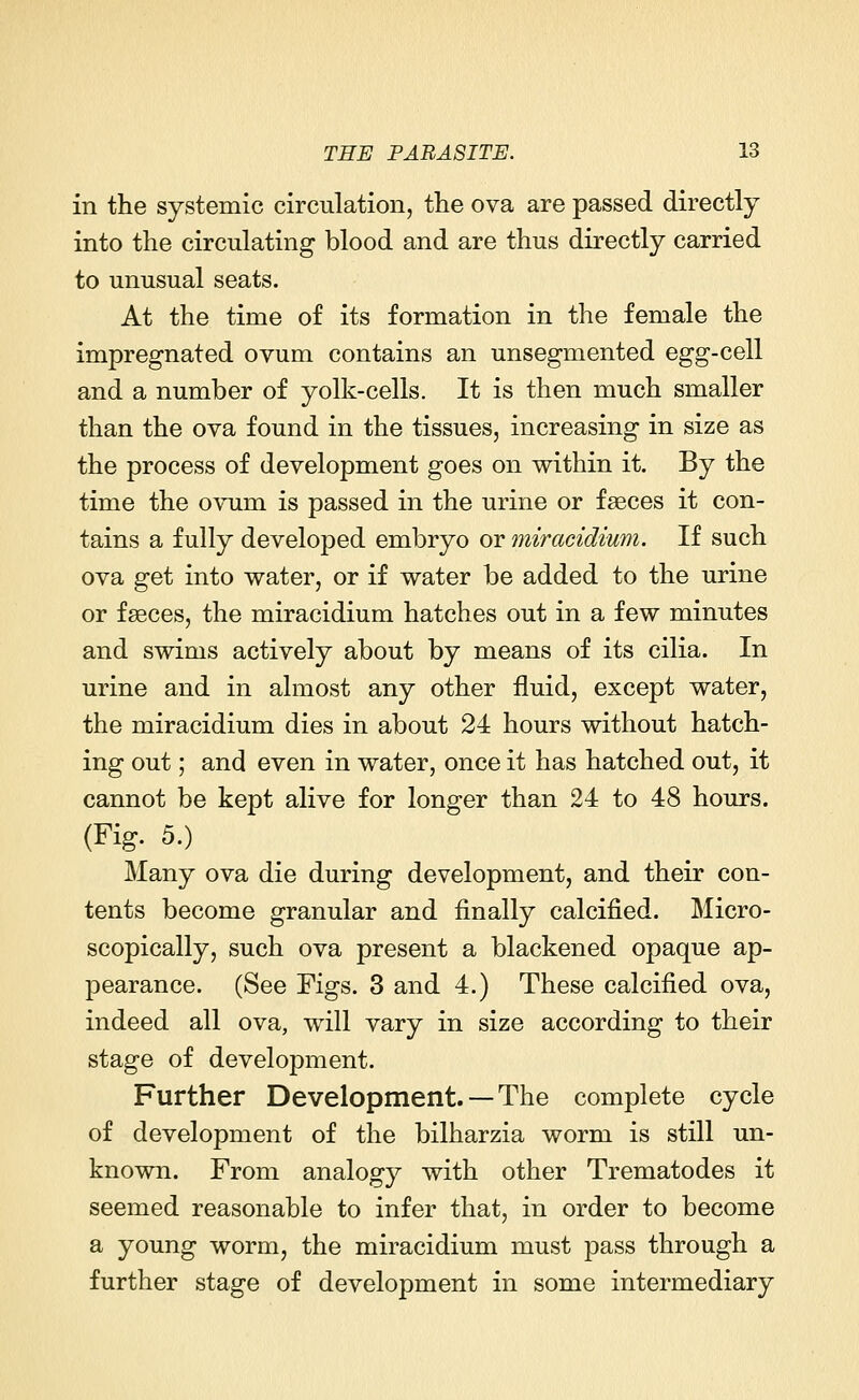 in the systemic circulation, the ova are passed directly into the circulating blood and are thus directly carried to unusual seats. At the time of its formation in the female the impregnated ovum contains an unsegmented egg-cell and a number of yolk-cells. It is then much smaller than the ova found in the tissues, increasing in size as the process of development goes on within it. By the time the ovum is passed in the urine or faeces it con- tains a fully developed embryo or miracidium. If such ova get into water, or if water be added to the urine or faeces, the miracidium hatches out in a few minutes and swims actively about by means of its cilia. In urine and in almost any other fluid, except water, the miracidium dies in about 24 hours without hatch- ing out; and even in water, once it has hatched out, it cannot be kept alive for longer than 24 to 48 hours. (Fig. 5.) Many ova die during development, and their con- tents become granular and finally calcified. Micro- scopically, such ova present a blackened opaque ap- pearance. (See Figs. 3 and 4.) These calcified ova, indeed all ova, will vary in size according to their stage of development. Further Development. —The complete cycle of development of the bilharzia worm is still un- known. From analogy with other Trematodes it seemed reasonable to infer that, in order to become a young worm, the miracidium must pass through a further stage of development in some intermediary