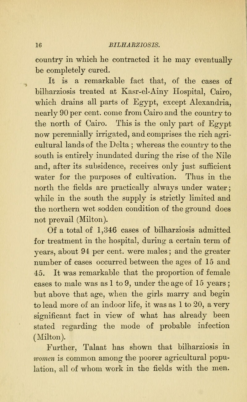 country in which he contracted it he may eventually be completely cured. It is a remarkable fact that, of the cases of bilharziosis treated at Kasr-el-Ainy Hospital, Cairo, which drains all parts of Egypt, except Alexandria, nearly 90 per cent, come from Cairo and the country to the north of Cairo. This is the only part of Egypt now perennially irrigated, and comprises the rich agri- cultural lands of the Delta ; whereas the country to the south is entirely inundated during the rise of the Nile and, after its subsidence, receives only just sufficient water for the purposes of cultivation. Thus in the north the fields are practically always under water; while in the south the supply is strictly limited and the northern wet sodden condition of the ground does not prevail (Milton). Of a total of 1,346 cases of bilharziosis admitted for treatment in the hospital, during a certain term of years, about 94 per cent, were males; and the greater number of cases occurred between the ages of 15 and 45. It was remarkable that the proportion of female cases to male was as 1 to 9, under the age of 15 years ; but above that age, when the girls marry and begin to lead more of an indoor life, it was as 1 to 20, a very significant fact in view of what has already been stated regarding the mode of probable infection (Milton). Further, Talaat has shown that bilharziosis in women is common among the poorer agricultural popu- lation, all of whom work in the fields with the men.