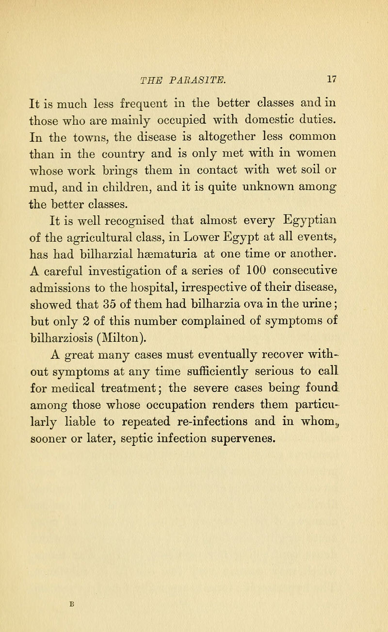 It is much less frequent in the better classes and in those who are mainly occupied with domestic duties. In the towns, the disease is altogether less common than in the country and is only met with in women whose work brings them in contact with wet soil or mud, and in children, and it is quite unknown among the better classes. It is well recognised that almost every Egyptian of the agricultural class, in Lower Egypt at all events, has had bilharzial hematuria at one time or another. A careful investigation of a series of 100 consecutive admissions to the hospital, irrespective of their disease, showed that 35 of them had bilharzia ova in the urine; but only 2 of this number complained of symptoms of bilharziosis (Milton). A great many cases must eventually recover with- out symptoms at any time sufficiently serious to call for medical treatment; the severe cases being found among those whose occupation renders them particu- larly liable to repeated re-infections and in whom,, sooner or later, septic infection supervenes.