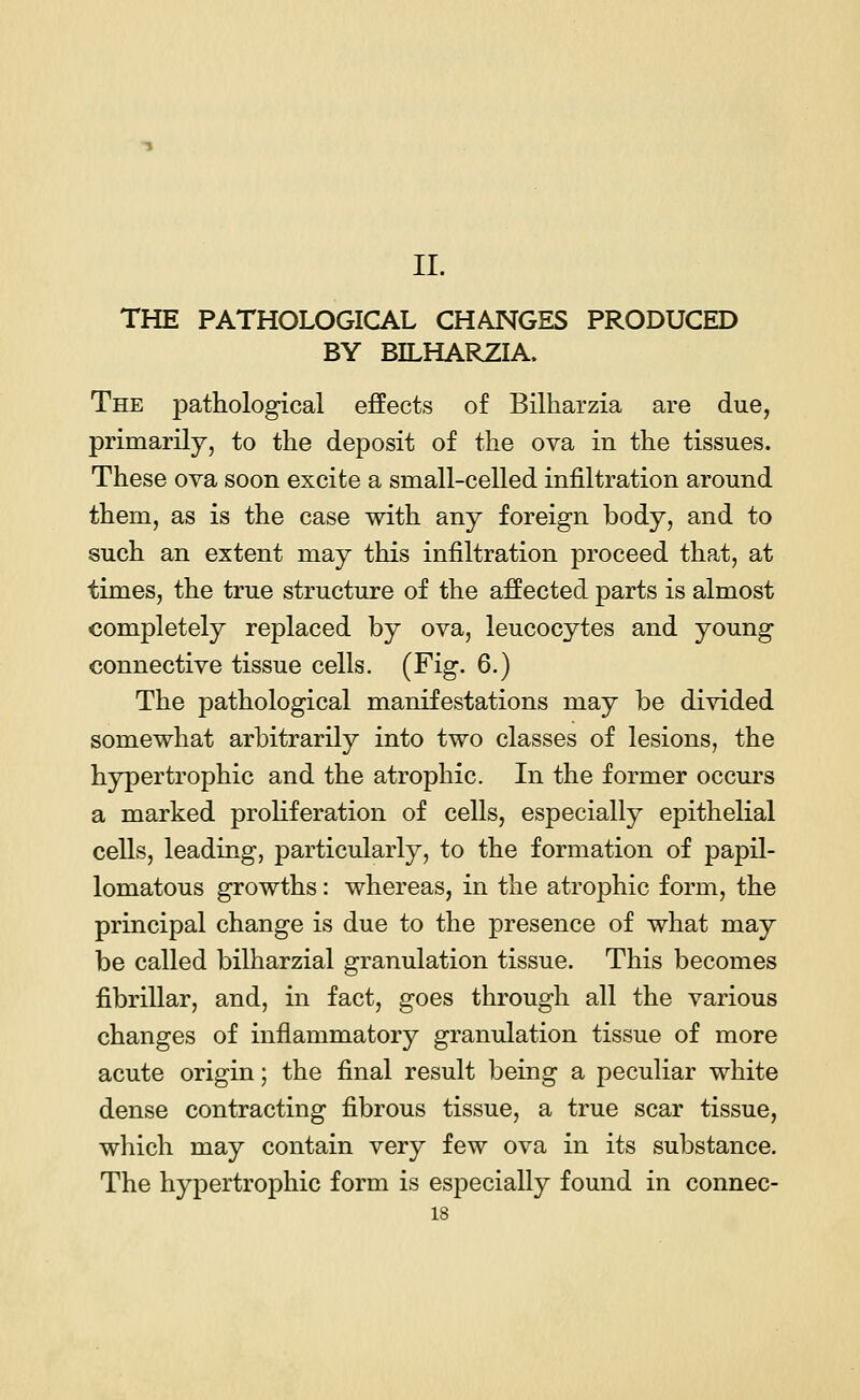 II. THE PATHOLOGICAL CHANGES PRODUCED BY BILHARZIA. The pathological effects of Bilharzia are due, primarily, to the deposit of the ova in the tissues. These ova soon excite a small-celled infiltration around them, as is the case with any foreign body, and to such an extent may this infiltration proceed that, at times, the true structure of the affected parts is almost completely replaced by ova, leucocytes and young connective tissue cells. (Fig. 6.) The pathological manifestations may be divided somewhat arbitrarily into two classes of lesions, the hypertrophic and the atrophic. In the former occurs a marked proliferation of cells, especially epithelial cells, leading, particularly, to the formation of papil- lomatous growths: whereas, in the atrophic form, the principal change is due to the presence of what may be called bilharzial granulation tissue. This becomes fibrillar, and, in fact, goes through all the various changes of inflammatory granulation tissue of more acute origin; the final result being a peculiar white dense contracting fibrous tissue, a true scar tissue, which may contain very few ova in its substance. The hypertrophic form is especially found in connec- ts