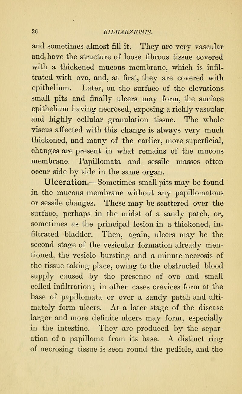 and sometimes almost fill it. They are very vascular and, have the structure of loose fibrous tissue covered with a thickened mucous membrane, which is infil- trated with ova, and, at first, they are covered with epithelium. Later, on the surface of the elevations small pits and finally ulcers may form, the surface epithelium having necrosed, exposing a richly vascular and highly cellular granulation tissue. The whole viscus affected with this change is always very much thickened, and many of the earlier, more superficial, changes are present in what remains of the mucous membrane. Papillomata and sessile masses often occur side by side in the same organ. Ulceration.—Sometimes small pits may be found in the mucous membrane without any papillomatous or sessile changes. These may be scattered over the surface, perhaps in the midst of a sandy patch, or, sometimes as the principal lesion in a thickened, in- filtrated bladder. Then, again, ulcers may be the second stage of the vesicular formation already men- tioned, the vesicle bursting and a minute necrosis of the tissue taking place, owing to the obstructed blood supply caused by the presence of ova and small celled infiltration; in other cases crevices form at the base of papillomata or over a sandy patch and ulti- mately form ulcers. At a later stage of the disease larger and more definite ulcers may form, especially in the intestine. They are produced by the separ- ation of a papilloma from its base. A distinct ring of necrosing tissue is seen round the pedicle, and the