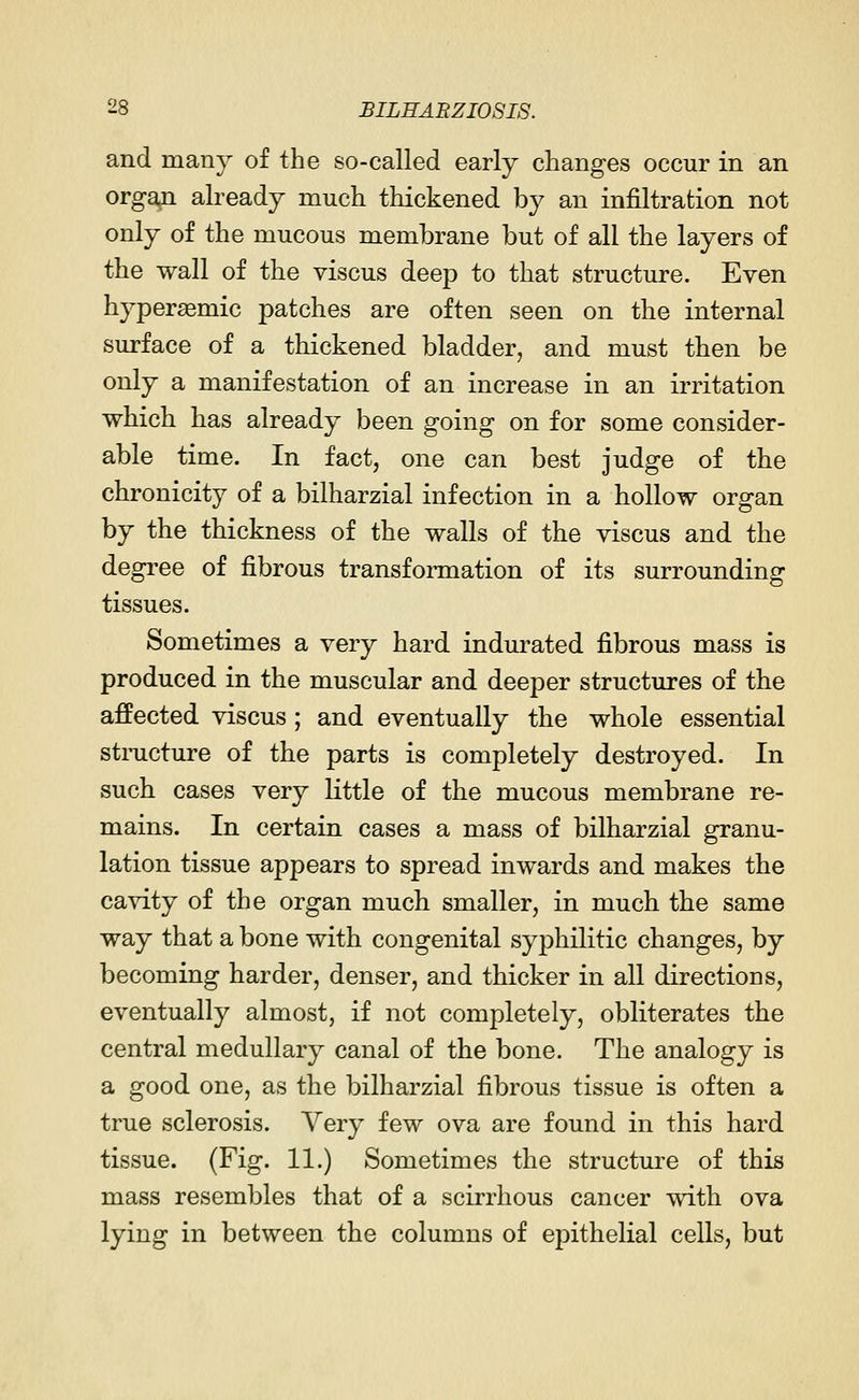 and many of the so-called early changes occur in an organ already much thickened by an infiltration not only of the mucous membrane but of all the layers of the wall of the viscus deep to that structure. Even hypersemic patches are often seen on the internal surface of a thickened bladder, and must then be only a manifestation of an increase in an irritation which has already been going on for some consider- able time. In fact, one can best judge of the chronicity of a bilharzial infection in a hollow organ by the thickness of the walls of the viscus and the degree of fibrous transformation of its surrounding tissues. Sometimes a very hard indurated fibrous mass is produced in the muscular and deeper structures of the affected viscus ; and eventually the whole essential structure of the parts is completely destroyed. In such cases very little of the mucous membrane re- mains. In certain cases a mass of bilharzial granu- lation tissue appears to spread inwards and makes the cavity of the organ much smaller, in much the same way that a bone with congenital syphilitic changes, by becoming harder, denser, and thicker in all directions, eventually almost, if not completely, obliterates the central medullary canal of the bone. The analogy is a good one, as the bilharzial fibrous tissue is often a true sclerosis. Very few ova are found in this hard tissue. (Fig. 11.) Sometimes the structure of this mass resembles that of a scirrhous cancer with ova lying in between the columns of epithelial cells, but