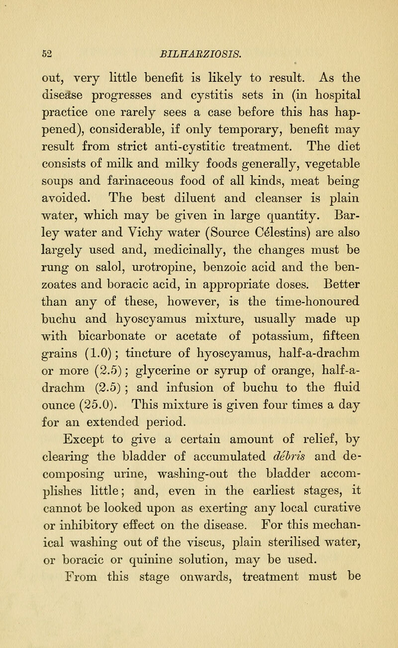 out, very little benefit is likely to result. As the disease progresses and cystitis sets in (in hospital practice one rarely sees a case before this has hap- pened), considerable, if only temporary, benefit may result from strict anti-cystitic treatment. The diet consists of milk and milky foods generally, vegetable soups and farinaceous food of all kinds, meat being avoided. The best diluent and cleanser is plain water, which may be given in large quantity. Bar- ley water and Vichy water (Source Celestins) are also largely used and, medicinally, the changes must be rung on salol, urotropine, benzoic acid and the ben- zoates and boracic acid, in appropriate doses. Better than any of these, however, is the time-honoured buchu and hyoscyamus mixture, usually made up with bicarbonate or acetate of potassium, fifteen grains (1.0); tincture of hyoscyamus, half-a-drachm or more (2.5); glycerine or syrup of orange, half-a- drachm (2.5) ; and infusion of buchu to the fluid ounce (25.0). This mixture is given four times a day for an extended period. Except to give a certain amount of relief, by clearing the bladder of accumulated debris and de- composing urine, washing-out the bladder accom- plishes little; and, even in the earliest stages, it cannot be looked upon as exerting any local curative or inhibitory effect on the disease. For this mechan- ical washing out of the viscus, plain sterilised water, or boracic or quinine solution, may be used. From this stage onwards, treatment must be