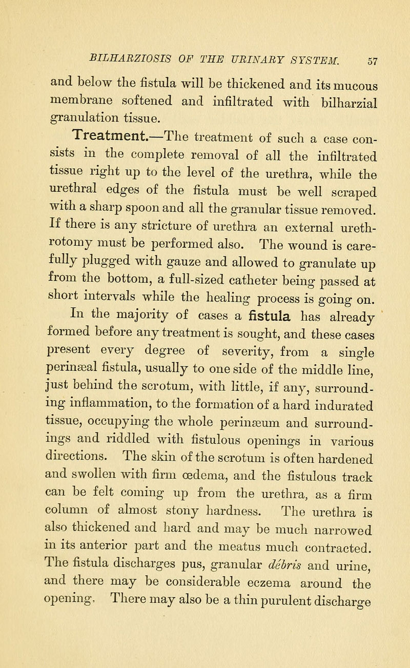 and below the fistula will be thickened and its mucous membrane softened and infiltrated with bilharzial granulation tissue. Treatment.—The treatment of such a case con- sists in the complete removal of all the infiltrated tissue right up to the level of the urethra, while the urethral edges of the fistula must be well scraped with a sharp spoon and all the granular tissue removed. If there is any stricture of urethra an external ureth- rotomy must be performed also. The wound is care- fully plugged with gauze and allowed to granulate up from the bottom, a full-sized catheter being passed at short intervals while the healing process is going on. In the majority of cases a fistula has already formed before any treatment is sought, and these cases present every degree of severity, from a single perinaeal fistula, usually to one side of the middle line, just behind the scrotum, with little, if any, surround- ing inflammation, to the formation of a hard indurated tissue, occupying the whole perineum and surround- ings and riddled with fistulous openings in various directions. The skin of the scrotum is often hardened and swollen with firm oedema, and the fistulous track can be felt coming up from the urethra, as a firm column of almost stony hardness. The urethra is also thickened and hard and may be much narrowed in its anterior part and the meatus much contracted. The fistula discharges pus, granular debris and urine, and there may be considerable eczema around the opening. There may also be a thin purulent discharge