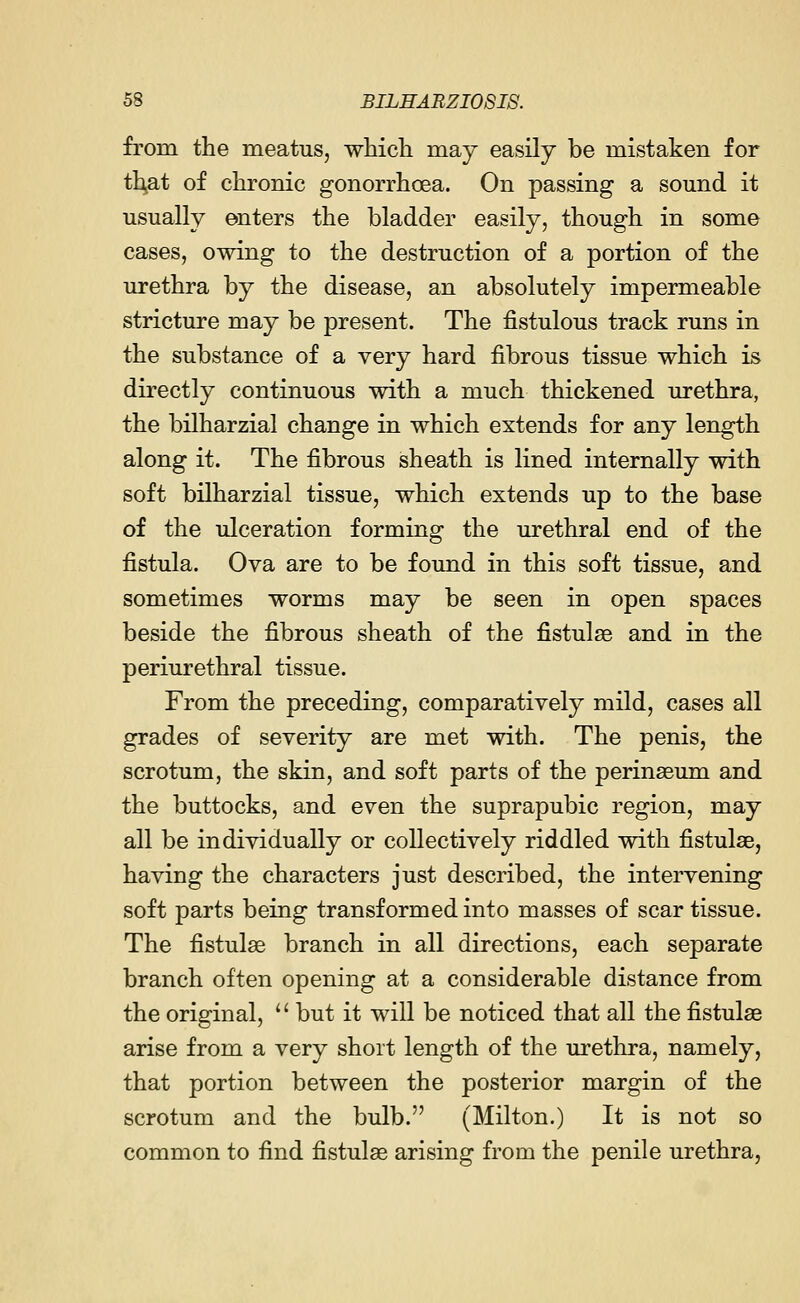 from the meatus, which may easily be mistaken for that of chronic gonorrhoea. On passing a sound it usually enters the bladder easily, though in some cases, owing to the destruction of a portion of the urethra by the disease, an absolutely impermeable stricture may be present. The fistulous track runs in the substance of a very hard fibrous tissue which is directly continuous with a much thickened urethra, the bilharzial change in which extends for any length along it. The fibrous sheath is lined internally with soft bilharzial tissue, which extends up to the base of the ulceration forming the urethral end of the fistula. Ova are to be found in this soft tissue, and sometimes worms may be seen in open spaces beside the fibrous sheath of the fistulse and in the periurethral tissue. From the preceding, comparatively mild, cases all grades of severity are met with. The penis, the scrotum, the skin, and soft parts of the perinseum and the buttocks, and even the suprapubic region, may all be individually or collectively riddled with fistulse, having the characters just described, the intervening soft parts being transformed into masses of scar tissue. The fistulse branch in all directions, each separate branch often opening at a considerable distance from the original,  but it will be noticed that all the fistulse arise from a very short length of the urethra, namely, that portion between the posterior margin of the scrotum and the bulb. (Milton.) It is not so common to find fistulse arising from the penile urethra,