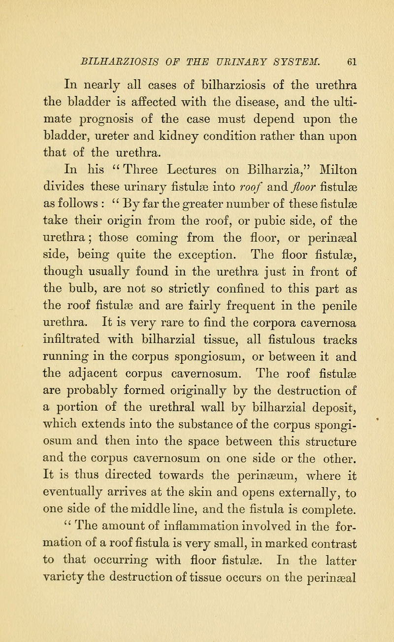 In nearly all cases of bilharziosis of the urethra the bladder is affected with the disease, and the ulti- mate j3rognosis of the case must depend upon the bladder, ureter and kidney condition rather than upon that of the urethra. In his  Three Lectures on Bilharzia, Milton divides these urinary fistulas into roof and floor fistulas as follows : '' By far the greater number of these fistulas take their origin from the roof, or pubic side, of the urethra; those coming from the floor, or perinasal side, being quite the exception. The floor fistulas, though usually found in the urethra just in front of the bulb, are not so strictly confined to this part as the roof fistulas and are fairly frequent in the penile urethra. It is very rare to find the corpora cavernosa infiltrated with bilharzial tissue, all fistulous tracks running in the corpus spongiosum, or between it and the adjacent corpus cavernosum. The roof fistulas are probably formed originally by the destruction of a portion of the urethral wall by bilharzial deposit, which extends into the substance of the corpus spongi- osum and then into the space between this structure and the corpus cavernosum on one side or the other. It is thus directed towards the perinasum, where it eventually arrives at the skin and opens externally, to one side of the middle line, and the fistula is complete.  The amount of inflammation involved in the for- mation of a roof fistula is very small, in marked contrast to that occurring with floor fistulas. In the latter variety the destruction of tissue occurs on the perinasal