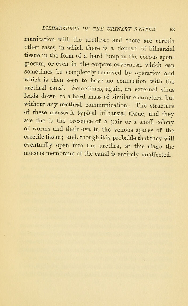 munication with the urethra; and there are certain other cases, in which there is a deposit of bilharzial tissue in the form of a hard lump in the corpus spon- giosum, or even in the corpora cavernosa, which can sometimes be completely removed by operation and which is then seen to have no connection with the urethral canal. Sometimes, again, an external sinus leads down to a hard mass of similar characters, but without any urethral communication. The structure of these masses is typical bilharzial tissue, and they are due to the presence of a pair or a small colony of worms and their ova in the venous spaces of the erectile tissue; and, though it is probable that they will eventually open into the urethra, at this stage the mucous membrane of the canal is entirely unaffected.