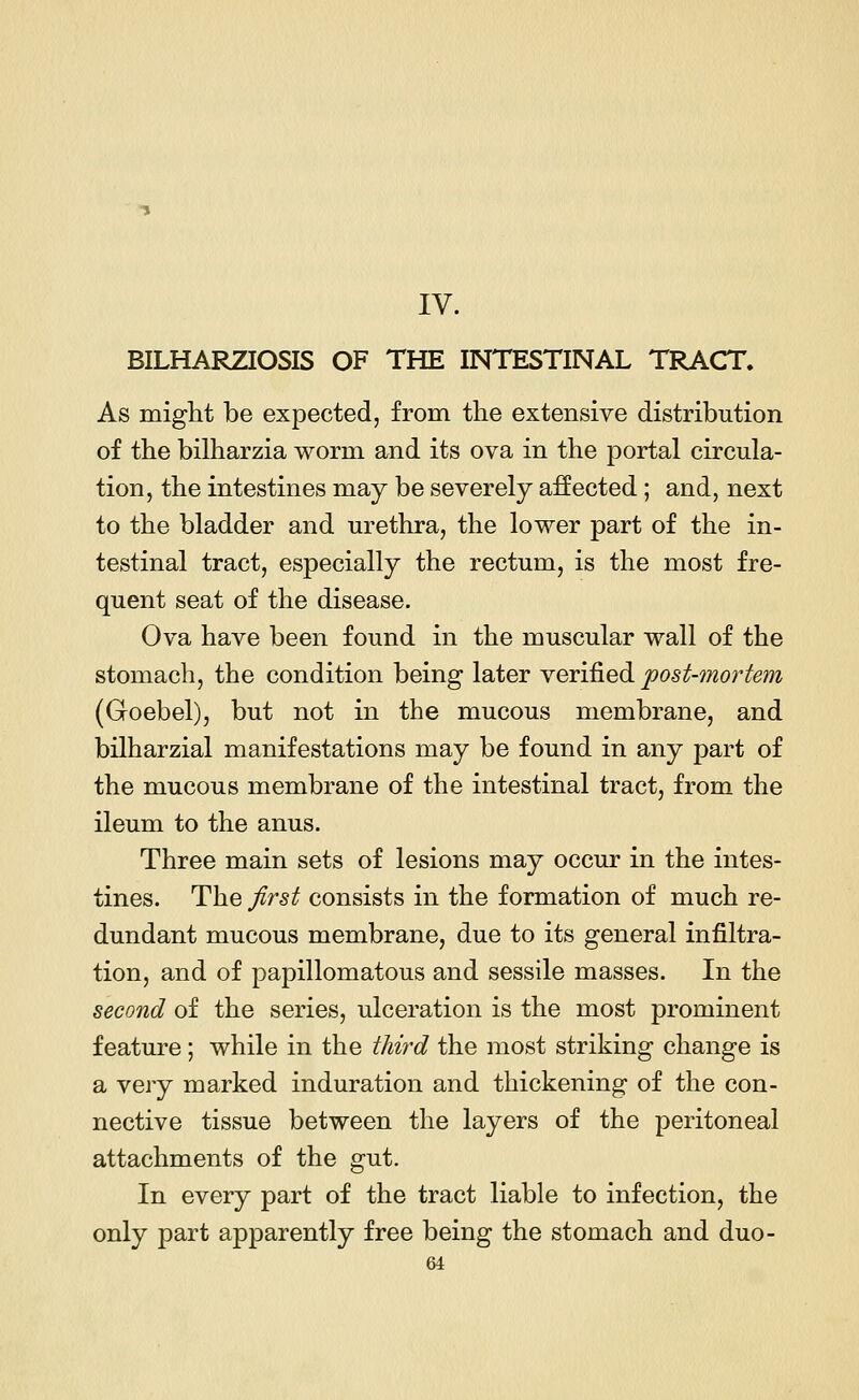 IV. BILHARZIOSIS OF THE INTESTINAL TRACT. As might be expected, from the extensive distribution of the bilharzia worm and its ova in the portal circula- tion, the intestines may be severely affected; and, next to the bladder and urethra, the lower part of the in- testinal tract, especially the rectum, is the most fre- quent seat of the disease. Ova have been found in the muscular wall of the stomach, the condition being later verified post-mortem (Goebel), but not in the mucous membrane, and bilharzial manifestations may be found in any part of the mucous membrane of the intestinal tract, from the ileum to the anus. Three main sets of lesions may occur in the intes- tines. The first consists in the formation of much re- dundant mucous membrane, due to its general infiltra- tion, and of papillomatous and sessile masses. In the second of the series, ulceration is the most prominent feature; while in the third the most striking change is a very marked induration and thickening of the con- nective tissue between the layers of the peritoneal attachments of the gut. In every part of the tract liable to infection, the only part apparently free being the stomach and duo-