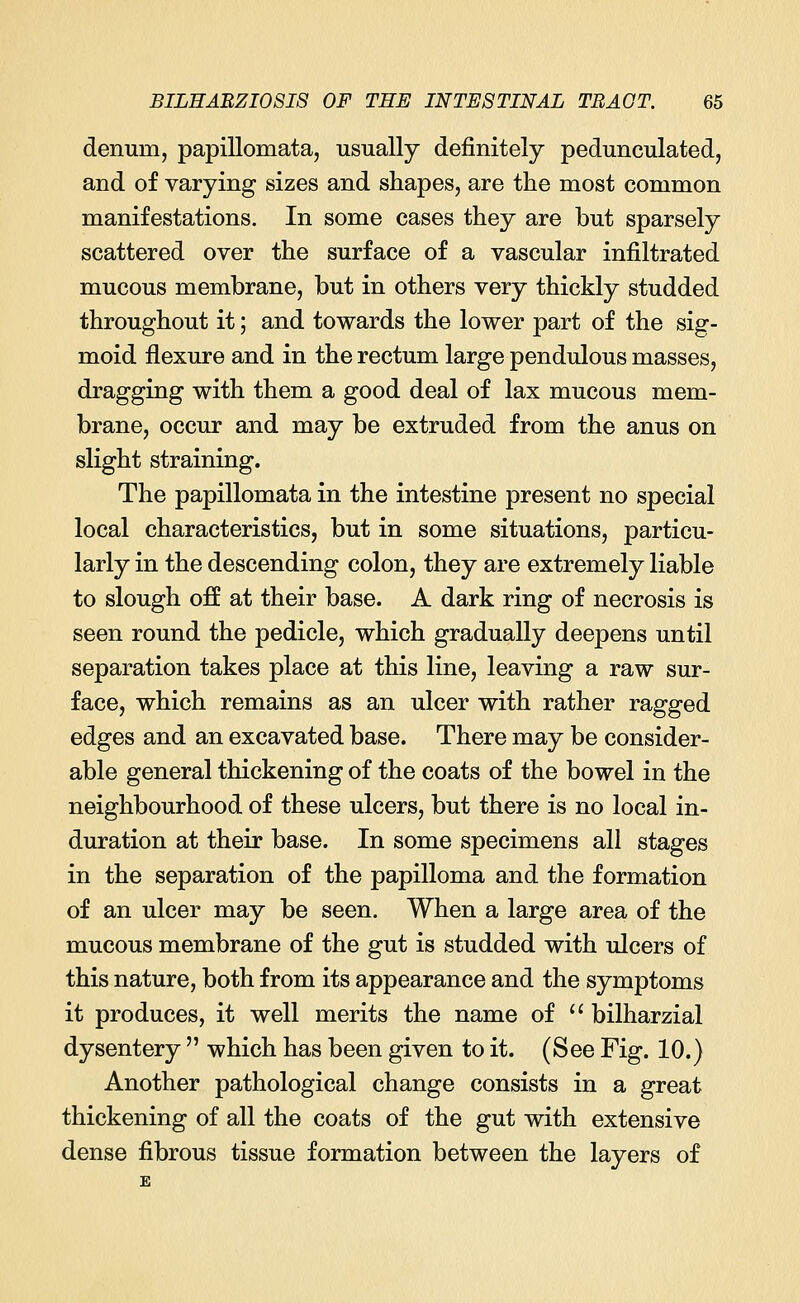 denuin, papillomata, usually definitely pedunculated, and of varying sizes and shapes, are the most common manifestations. In some cases they are but sparsely scattered over the surface of a vascular infiltrated mucous membrane, but in others very thickly studded throughout it; and towards the lower part of the sig- moid flexure and in the rectum large pendulous masses, dragging with them a good deal of lax mucous mem- brane, occur and may be extruded from the anus on slight straining. The papillomata in the intestine present no special local characteristics, but in some situations, particu- larly in the descending colon, they are extremely liable to slough off at their base. A dark ring of necrosis is seen round the pedicle, which gradually deepens until separation takes place at this line, leaving a raw sur- face, which remains as an ulcer with rather ragged edges and an excavated base. There may be consider- able general thickening of the coats of the bowel in the neighbourhood of these ulcers, but there is no local in- duration at their base. In some specimens all stages in the separation of the papilloma and the formation of an ulcer may be seen. When a large area of the mucous membrane of the gut is studded with ulcers of this nature, both from its appearance and the symptoms it produces, it well merits the name of  bilharzial dysentery  which has been given to it. (See Fig. 10.) Another pathological change consists in a great thickening of all the coats of the gut with extensive dense fibrous tissue formation between the layers of