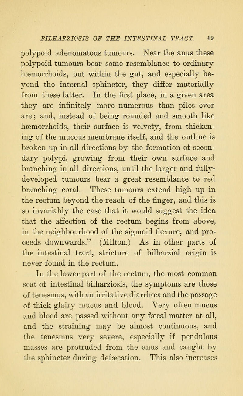 polypoid adenomatous tumours. Near the anus these polypoid tumours bear some resemblance to ordinary haemorrhoids, but within the gut, and especially be- yond the internal sphincter, they differ materially from these latter. In the first place, in a given area they are infinitely more numerous than piles ever are; and, instead of being rounded and smooth like haemorrhoids, their surface is velvety, from thicken- ing of the mucous membrane itself, and the outline is broken up in all directions by the formation of secon- dary polypi, growing from their own surface and branching in all directions, until the larger and fully- developed tumours bear a great resemblance to red branching coral. These tumours extend high up in the rectum beyond the reach of the finger, and this is so invariably the case that it would suggest the idea that the affection of the rectum begins from above, in the neighbourhood of the sigmoid flexure, and pro- ceeds downwards. (Milton.) As in other parts of the intestinal tract, stricture of bilharzial origin is never found in the rectum. In the lower part of the rectum, the most common seat of intestinal bilharziosis, the symptoms are those of tenesmus, with an irritative diarrhoea and the passage of thick glairy mucus and blood. Very often mucus and blood are passed without any faecal matter at all, and the straining may be almost continuous, and the tenesmus very severe, especially if pendulous masses are protruded from the anus and caught by the sphincter during defaecation. This also increases