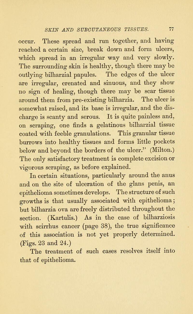 occur. These spread and run together, and having reached a certain size, break down and form ulcers, which spread in an irregular way and very slowly. The surrounding skin is healthy, though there may be outlying bilharzial papules. The edges of the ulcer are irregular, crenated and sinuous, and they show no sign of healing, though there may be scar tissue around them from pre-existing bilharzia. The ulcer is somewhat raised, and its base is irregular, and the dis- charge is scanty and serous. It is quite painless and, on scraping, one finds a gelatinous bilharzial tissue coated with feeble granulations. This granular tissue burrows into healthy tissues and forms little pockets below and beyond the borders of the ulcer. (Milton.) The only satisfactory treatment is complete excision or vigorous scraping, as before explained. In certain situations, particularly around the anus and on the site of ulceration of the glans penis, an epithelioma sometimes develops. The structure of such growths is that usually associated with epithelioma; but bilharzia ova are freely distributed throughout the section. (Kartulis.) As in the case of bilharziosis with scirrhus cancer (page 38), the true significance of this association is not yet properly determined. (Figs. 23 and 24.) The treatment of such cases resolves itself into that of epithelioma.