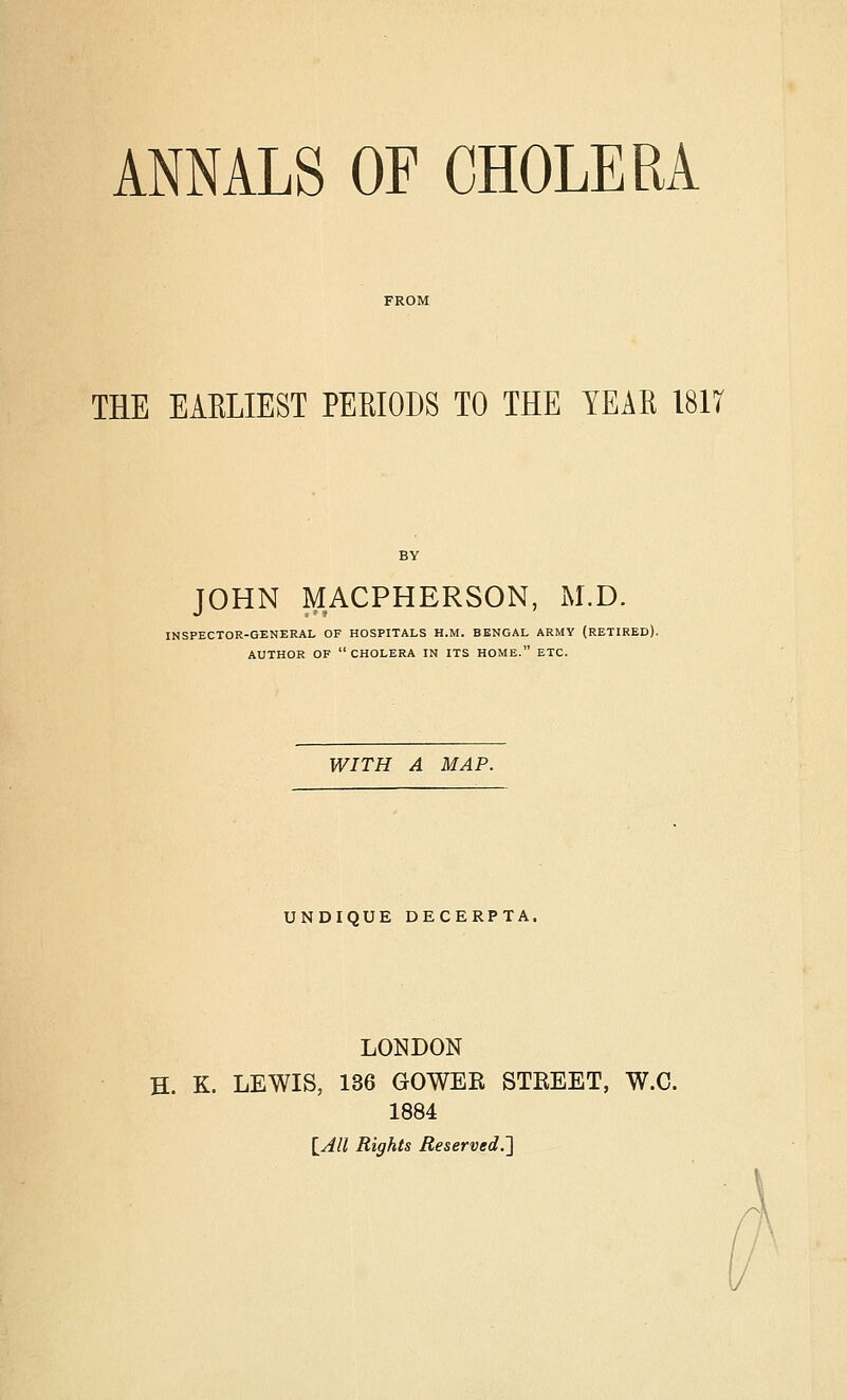 THE EAELIEST PEEIODS TO THE YEAK 181T JOHN MACPHERSON, M.D. INSPECTOR-GENERAL OF HOSPITALS H.M. BENGAL ARMY (RETIRED). AUTHOR OP  CHOLERA IN ITS HOME. ETC. WITH A MAP. UNDIQUE DECERPTA. LONDON H. K. LEWIS, 136 GOWER STREET, W.C. 1884 lAll Rights Reserved.']