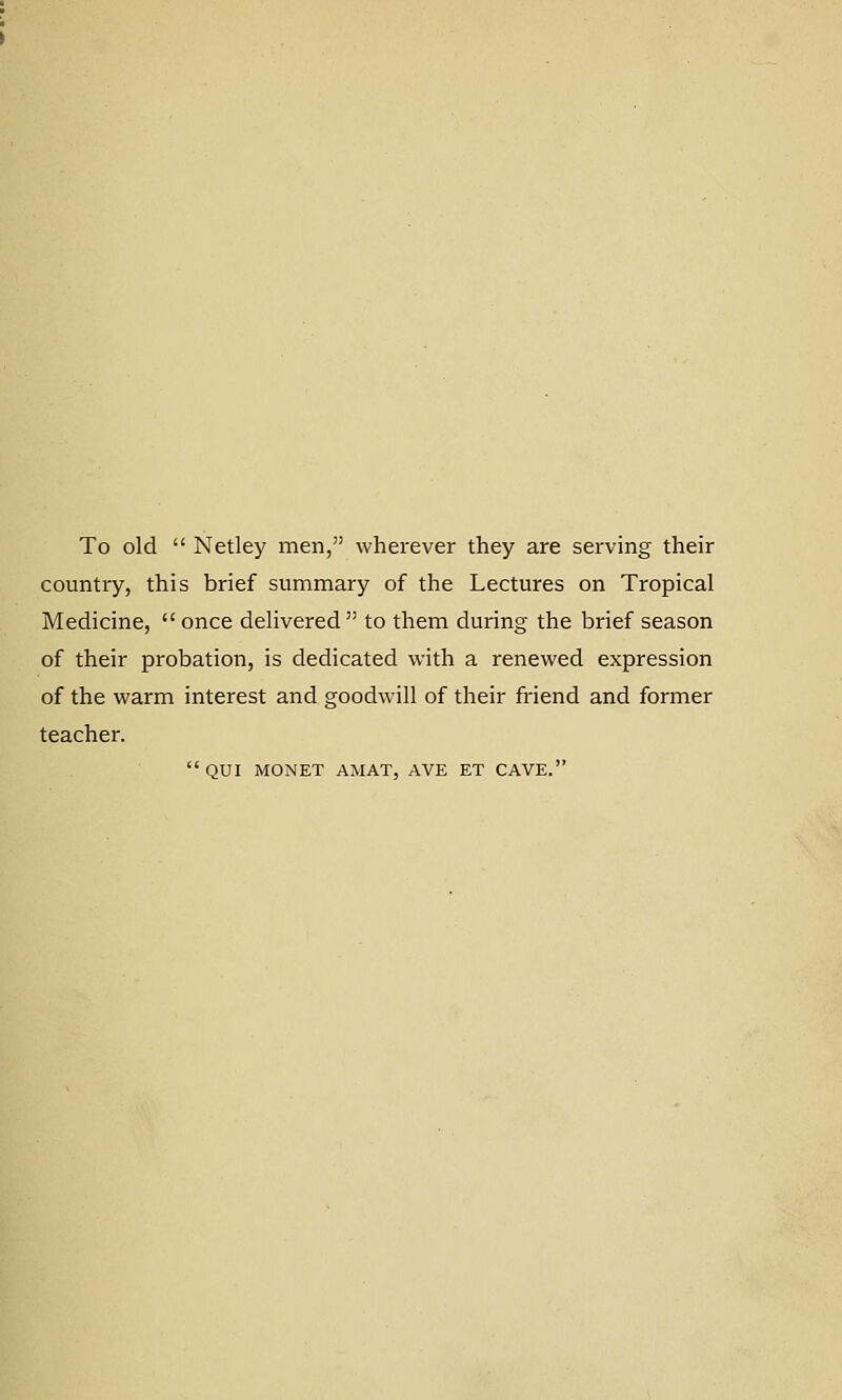 To old  Netley men, wherever they are serving their country, this brief summary of the Lectures on Tropical Medicine,  once delivered  to them during the brief season of their probation, is dedicated with a renewed expression of the warm interest and goodwill of their friend and former teacher. QUI MONET AMAT, AVE ET CAVE.