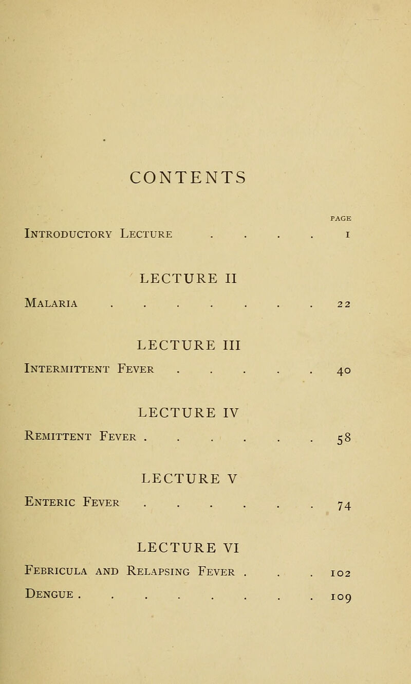 CONTENTS PAGE Introductory Lecture . . . . i LECTURE II Malaria . . . . . . .22 LECTURE III Intermittent Fever ..... 40 LECTURE IV Remittent Fever . . . . . .58 LECTURE V Enteric Fever 74 LECTURE VI Febricula and Relapsing Fever . . .102 Dengue ........ 109