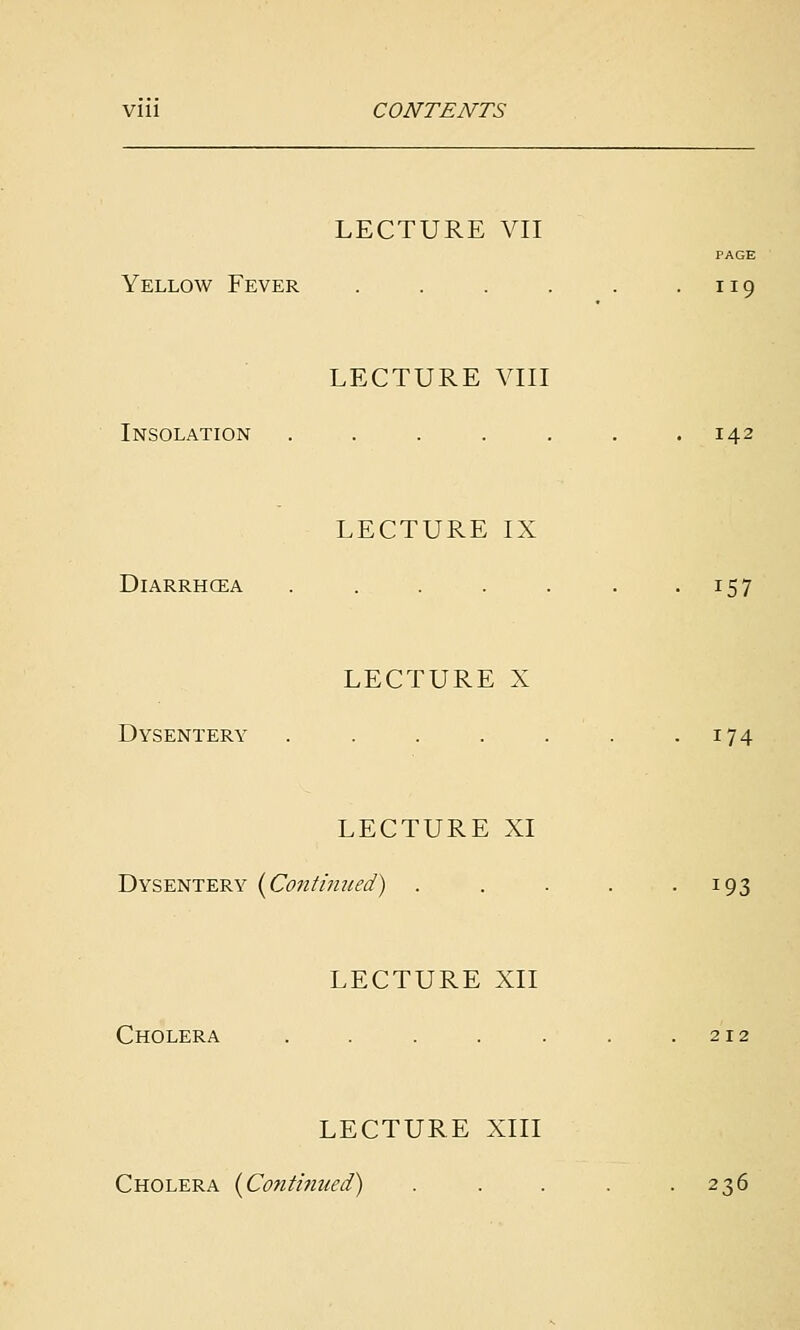 Vlll CONTENTS LECTURE VII PAGE Yellow Fever LECTURE VIII . 119 Insolation LECTURE IX . 142 DiARRHCEA LECTURE X • 157 Dysentery • 174 LECTURE XI Dysentery {Continued) . . . . .193 LECTURE XII Cholera . . . . . . .212 LECTURE XIII Cholera {^Conti7iued) . . . . .236