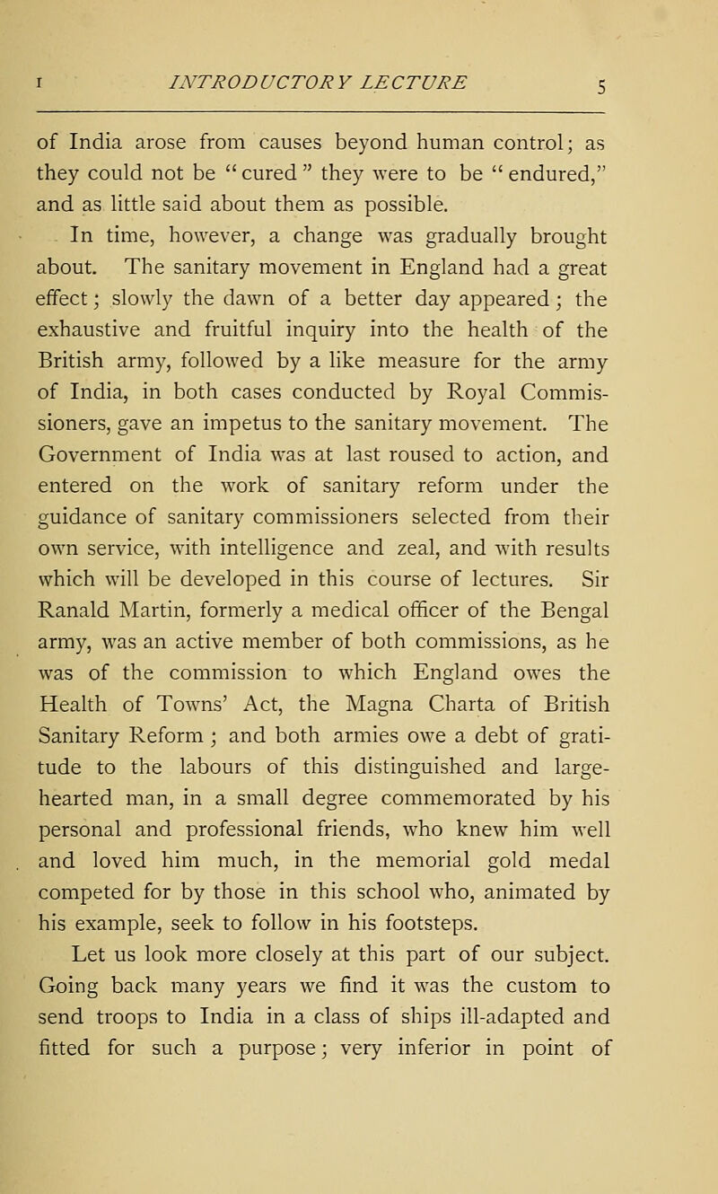 of India arose from causes beyond human control; as they could not be  cured  they were to be  endured, and as little said about them as possible. In time, however, a change was gradually brought about. The sanitary movement in England had a great effect; slowly the dawn of a better day appeared; the exhaustive and fruitful inquiry into the health of the British army, followed by a like measure for the army of India, in both cases conducted by Royal Commis- sioners, gave an impetus to the sanitary movement. The Government of India was at last roused to action, and entered on the work of sanitary reform under the guidance of sanitary commissioners selected from their own service, with intelligence and zeal, and with results which will be developed in this course of lectures. Sir Ranald Martin, formerly a medical officer of the Bengal army, was an active member of both commissions, as he was of the commission to which England owes the Health of Towns' Act, the Magna Charta of British Sanitary Reform ; and both armies owe a debt of grati- tude to the labours of this distinguished and large- hearted man, in a small degree commemorated by his personal and professional friends, who knew him well and loved him much, in the memorial gold medal competed for by those in this school who, animated by his example, seek to follow in his footsteps. Let us look more closely at this part of our subject. Going back many years we find it was the custom to send troops to India in a class of ships ill-adapted and fitted for such a purpose; very inferior in point of