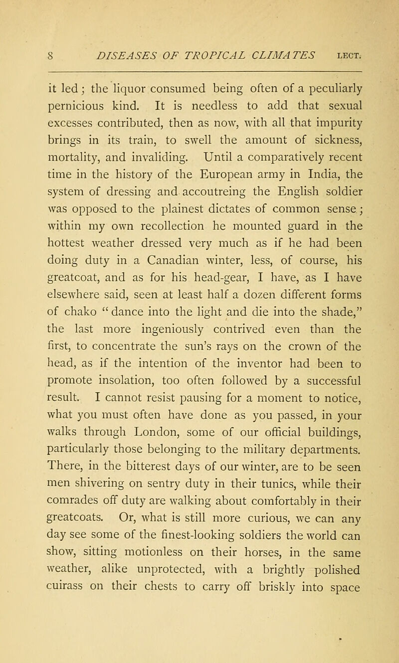 it led; the liquor consumed being often of a peculiarly pernicious kind. It is needless to add that sexual excesses contributed, then as now, with all that impurity brings in its train, to swell the amount of sickness, mortality, and invaliding. Until a comparatively recent time in the history of the European army in India, the system of dressing and accoutreing the English soldier was opposed to the plainest dictates of common sense.; within my own recollection he mounted guard in the hottest weather dressed very much as if he had been doing duty in a Canadian winter, less, of course, his greatcoat, and as for his head-gear, I have, as I have elsewhere said, seen at least half a dozen different forms of chako dance into the light and die into the shade, the last more ingeniously contrived even than the first, to concentrate the sun's rays on the crown of the head, as if the intention of the inventor had been to promote insolation, too often followed by a successful result. I cannot resist pausing for a moment to notice, what you must often have done as you passed, in your walks through London, some of our official buildings, particularly those belonging to the military departments. There, in the bitterest days of our winter, are to be seen men shivering on sentry duty in their tunics, while their comrades off duty are walking about comfortably in their greatcoats. Or, what is still more curious, we can any day see some of the finest-looking soldiers the world can show, sitting motionless on their horses, in the same weather, alike unprotected, with a brightly polished cuirass on their chests to carry off briskly into space