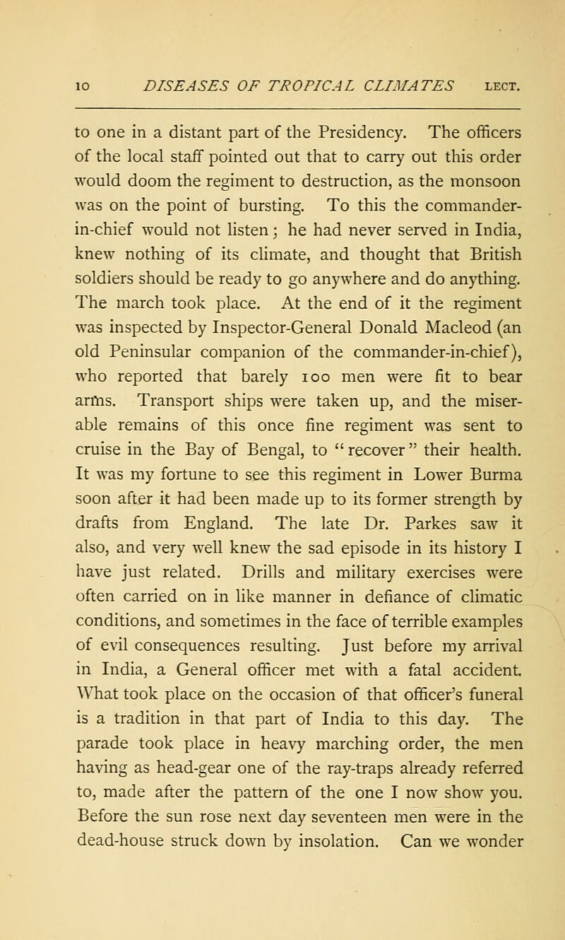 to one in a distant part of the Presidency. The officers of the local staff pointed out that to carry out this order would doom the regiment to destruction, as the monsoon was on the point of bursting. To this the commander- in-chief would not listen; he had never served in India, knew nothing of its climate, and thought that British soldiers should be ready to go anywhere and do anything. The march took place. At the end of it the regiment was inspected by Inspector-General Donald Macleod (an old Peninsular companion of the commander-in-chief), who reported that barely loo men were fit to bear arms. Transport ships were taken up, and the miser- able remains of this once fine regiment was sent to cruise in the Bay of Bengal, to  recover their health. It was my fortune to see this regiment in Lower Burma soon after it had been made up to its former strength by drafts from England. The late Dr. Parkes saw it also, and very well knew the sad episode in its history I have just related. Drills and military exercises were often carried on in like manner in defiance of climatic conditions, and sometimes in the face of terrible examples of evil consequences resulting. Just before my arrival in India, a General officer met with a fatal accident. What took place on the occasion of that officer's funeral is a tradition in that part of India to this day. The parade took place in heavy marching order, the men having as head-gear one of the ray-traps already referred to, made after the pattern of the one I now show you. Before the sun rose next day seventeen men were in the dead-house struck down by insolation. Can we wonder