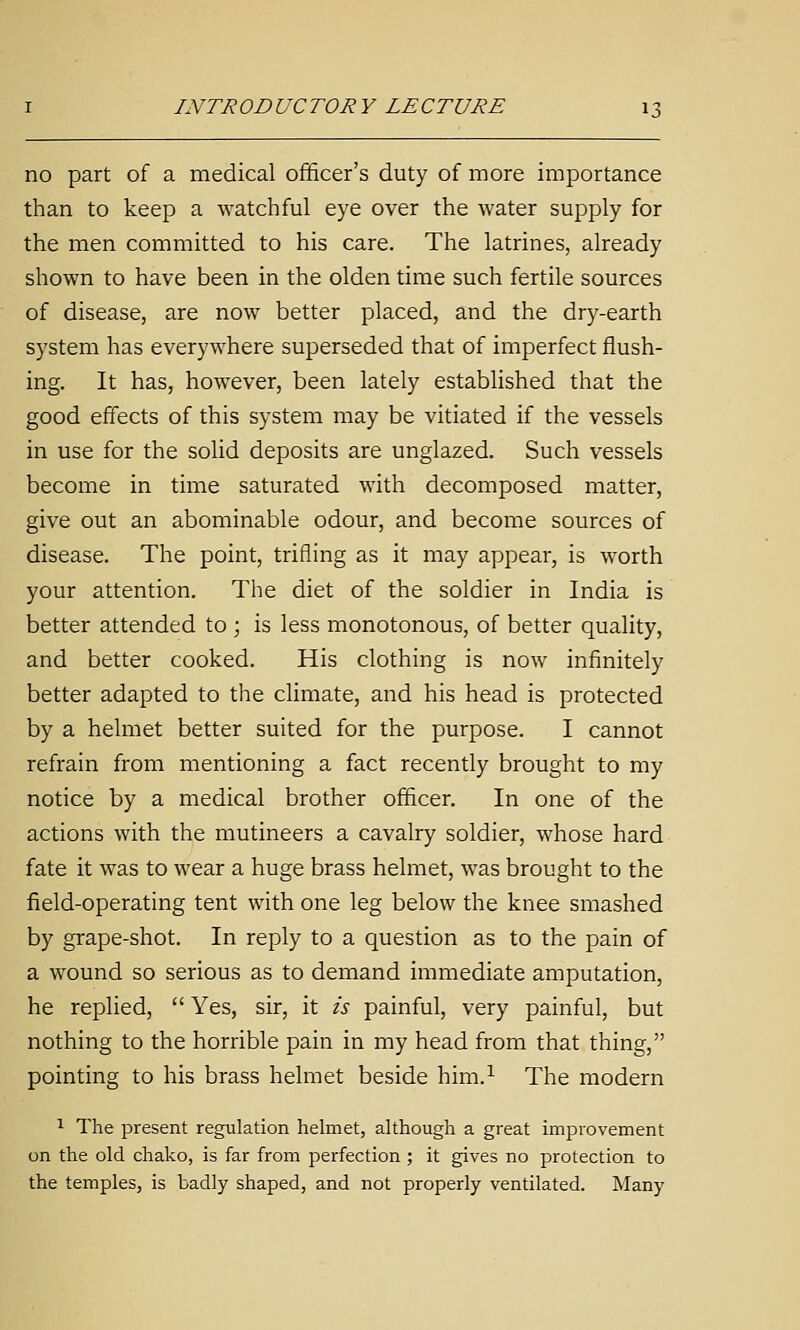no part of a medical officer's duty of more importance than to keep a watchful eye over the water supply for the men committed to his care. The latrines, already shown to have been in the olden time such fertile sources of disease, are now better placed, and the dry-earth system has everywhere superseded that of imperfect flush- ing. It has, however, been lately established that the good effects of this system may be vitiated if the vessels in use for the solid deposits are unglazed. Such vessels become in time saturated with decomposed matter, give out an abominable odour, and become sources of disease. The point, trifling as it may appear, is worth your attention. The diet of the soldier in India is better attended to ; is less monotonous, of better quality, and better cooked. His clothing is now infinitely better adapted to the climate, and his head is protected by a helmet better suited for the purpose. I cannot refrain from mentioning a fact recently brought to my notice by a medical brother officer. In one of the actions with the mutineers a cavalry soldier, whose hard fate it was to wear a huge brass helmet, was brought to the field-operating tent with one leg below the knee smashed by grape-shot. In reply to a question as to the pain of a wound so serious as to demand immediate amputation, he replied, Yes, sir, it is painful, very painful, but nothing to the horrible pain in my head from that thing, pointing to his brass helmet beside him.^ The modern 1 The present regulation helmet, although a great improvement on the old chako, is far from perfection ; it gives no protection to the temples, is badly shaped, and not properly ventilated. Many