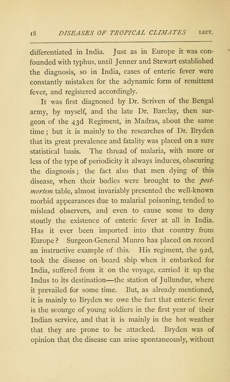 dififerentiated in India. Just as in Europe it was con- founded with typhus, until Jenner and Stewart estabhshed the diagnosis, so in India, cases of enteric fever were constantly mistaken for the adynamic form of remittent fever, and registered accordingly. It was first diagnosed by Dr. Scriven of the Bengal army, by myself, and the late Dr. Barclay, then sur- geon of the 43d Regiment, in Madras, about the same time; but it is mainly to the researches of Dr. Bryden that its great prevalence and fatality was placed on a sure statistical basis. The thread of malaria, with more or less of the type of periodicity it always induces, obscuring the diagnosis; the fact also that men dying of this disease, when their bodies were brought to the post- mortem table, almost invariably presented the well-known morbid appearances due to malarial poisoning, tended to mislead observers, and even to cause some to deny stoutly the existence of enteric fever at all in India. Has it ever been imported into that country from Europe ? Surgeon-General Munro has placed on record an instructive example of this. His regiment, the 92d, took the disease on board ship when it embarked for India, suffered from it on the voyage, carried it up the Indus to its destination—the station of JuUundur, where it prevailed for some time. But, as already mentioned, it is mainly to Bryden we owe the fact that enteric fever is the scourge of young soldiers in the first year of their Indian service, and that it is mainly in the hot weather that they are prone to be attacked. Bryden was of opinion that the disease can arise spontaneously, without