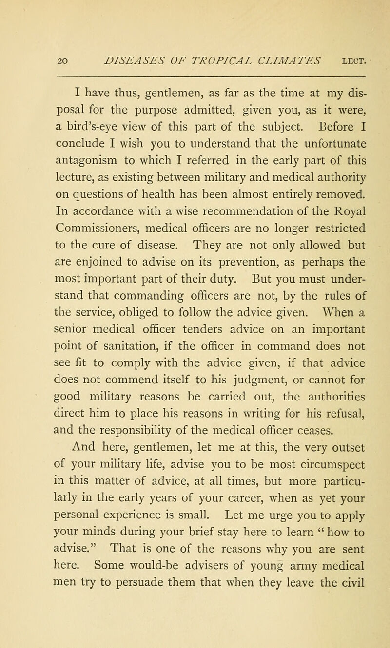 I have thus, gentlemen, as far as the time at my dis- posal for the purpose admitted, given you, as it were, a bird's-eye view of this part of the subject. Before I conclude I wish you to understand that the unfortunate antagonism to which I referred in the early part of this lecture, as existing between military and medical authority on questions of health has been almost entirely removed. In accordance with a wise recommendation of the Royal Commissioners, medical officers are no longer restricted to the cure of disease. They are not only allowed but are enjoined to advise on its prevention, as perhaps the most important part of their duty. But you must under- stand that commanding officers are not, by the rules of the service, obliged to follow the advice given. When a senior medical officer tenders advice on an important point of sanitation, if the officer in command does not see fit to comply with the advice given, if that advice does not commend itself to his judgment, or cannot for good military reasons be carried out, the authorities direct him to place his reasons in writing for his refusal, and the responsibility of the medical officer ceases. And here, gentlemen, let me at this, the very outset of your military life, advise you to be most circumspect in this matter of advice, at all times, but more particu- larly in the early years of your career, when as yet your personal experience is small. Let me urge you to apply your minds during your brief stay here to learn how to advise. That is one of the reasons why you are sent here. Some would-be advisers of young army medical men try to persuade them that when they leave the civil
