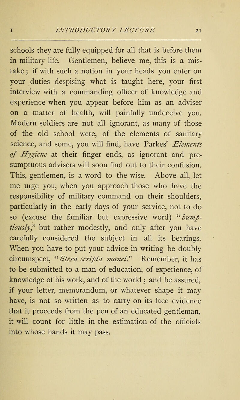 schools they are fully equipped for all that is before them in military hfe. Gentlemen, believe me, this is a mis- take ; if with such a notion in your heads you enter on your duties despising what is taught here, your first interview with a commanding officer of knowledge and experience when you appear before him as an adviser on a matter of health, will painfully undeceive you. Modern soldiers are not all ignorant, as many of those of the old school were, of the elements of sanitary science, and some, you wall find, have Parkes' Elements of Hygiene at their finger ends, as ignorant and pre- sumptuous advisers will soon find out to their confusion. This, gentlemen, is a word to the wise. Above all, let me urge you, when you approach those who have the responsibility of miUtary command on their shoulders, particularly in the early days of your service, not to do so (excuse the familiar but expressive word) ''■bump- tiously^' but rather modestly, and only after you have carefully considered the subject in all its bearings. When you have to put your advice in writing be doubly circumspect, '■'■ lit era script a manet. Remember, it has to be submitted to a man of education, of experience, of knowledge of his work, and of the world ; and be assured, if your letter, memorandum, or whatever shape it may have, is not so written as to carry on its face evidence that it proceeds from the pen of an educated gentleman, it will count for little in the estimation of the officials into whose hands it may pass.