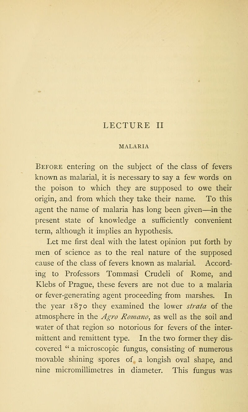 MALARIA Before entering on the subject of the class of fevers known as malarial, it is necessary to say a few words on the poison to which they are supposed to owe their origin, and from which they take their name. To this agent the name of malaria has long been given—in the present state of knowledge a sufficiently convenient term, although it implies an hypothesis. Let me first deal with the latest opinion put forth by men of science as to the real nature of the supposed cause of the class of fevers known as malarial. Accord- ing to Professors Tommasi Crudeli of Rome, and Klebs of Prague, these fevers are not due to a malaria or fever-generating agent proceeding from marshes. In the year 1870 they examined the lower strata of the atmosphere in the Agro Ro7jiano, as well as the soil and water of that region so notorious for fevers of the inter- mittent and remittent type. In the two former they dis- covered  a microscopic fungus, consisting of numerous movable shining spores of a longish oval shape, and nine micromillimetres in diameter. This fungus was