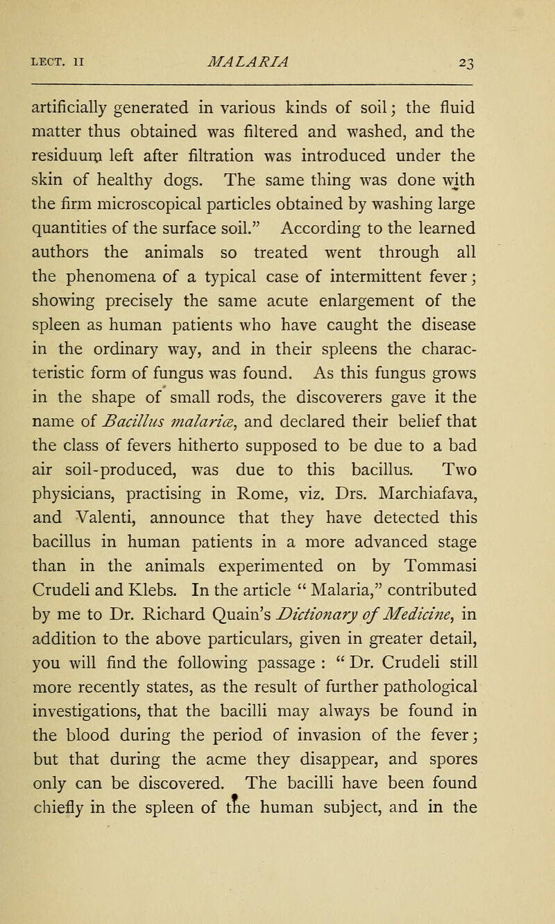 artificially generated in various kinds of soil; the fluid matter thus obtained was filtered and washed, and the residuuip left after filtration was introduced under the skin of healthy dogs. The same thing was done with the firm microscopical particles obtained by washing large quantities of the surface soil. According to the learned authors the animals so treated went through all the phenomena of a typical case of intermittent fever; showing precisely the same acute enlargement of the spleen as human patients who have caught the disease in the ordinary way, and in their spleens the charac- teristic form of fungus was found. As this fungus grows in the shape of small rods, the discoverers gave it the name of Bacillus ?nalaricB, and declared their belief that the class of fevers hitherto supposed to be due to a bad air soil-produced, was due to this bacillus. Two physicians, practising in Rome, viz. Drs. Marchiafava, and Valenti, announce that they have detected this bacillus in human patients in a more advanced stage than in the animals experimented on by Tommasi Crudeli and Klebs. In the article  Malaria, contributed by me to Dr. Richard Qvizixis Dictionary of Medicine, in addition to the above particulars, given in greater detail, you will find the following passage :  Dr. Crudeli still more recently states, as the result of further pathological investigations, that the bacilli may always be found in the blood during the period of invasion of the fever; but that during the acme they disappear, and spores only can be discovered. The bacilli have been found chiefly in the spleen of tne human subject, and in the