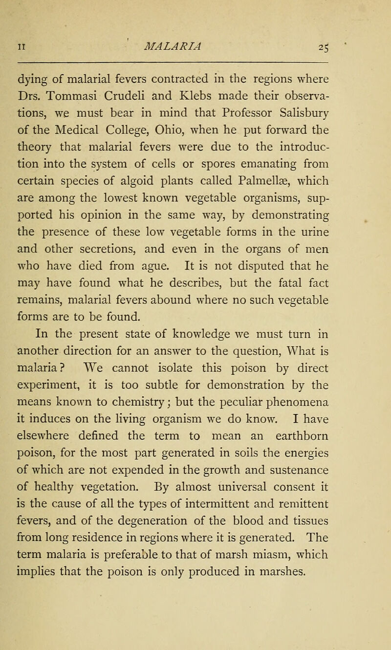 dying of malarial fevers contracted in the regions where Drs. Tommasi Crudeli and Klebs made their observa- tions, we must bear in mind that Professor Salisbury of the Medical College, Ohio, when he put forward the theory that malarial fevers were due to the introduc- tion into the system of cells or spores emanating from certain species of algoid plants called Palmellce, which are among the lowest known vegetable organisms, sup- ported his opinion in the same way, by demonstrating the presence of these low vegetable forms in the urine and other secretions, and even in the organs of men who have died from ague. It is not disputed that he may have found what he describes, but the fatal fact remains, malarial fevers abound where no such vegetable forms are to be found. In the present state of knowledge we must turn in another direction for an answer to the question, What is malaria? We cannot isolate this poison by direct experiment, it is too subtle for demonstration by the means known to chemistry; but the peculiar phenomena it induces on the living organism we do know. I have elsewhere defined the term to mean an earthborn poison, for the most part generated in soils the energies of which are not expended in the growth and sustenance of healthy vegetation. By almost universal consent it is the cause of all the types of intermittent and remittent fevers, and of the degeneration of the blood and tissues from long residence in regions where it is generated. The term malaria is preferable to that of marsh miasm, which implies that the poison is only produced in marshes.