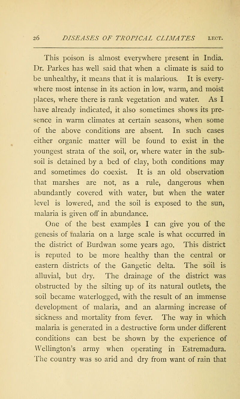 This poison is almost everywhere present in India. Dr. Parkes has well said that when a climate is said to be unhealthy, it means that it is malarious. It is every- where most intense in its action in low, warm, and moist places, where there is rank vegetation and water. As I have already indicated, it also sometimes shows its pre- sence in warm climates at certain seasons, when some of the above conditions are absent. In such cases either organic matter will be found to exist in the youngest strata of the soil, or, where water in the sub- soil is detained by a bed of clay, both conditions may and sometimes do coexist. It is an old observation that marshes are not, as a rule, dangerous when abundantly covered with water, but when the water level is lowered, and the soil is exposed to the sun, malaria is given off in abundance. One of the best examples I can give you of the genesis of malaria on a large scale is what occurred in the district of Burdwan some years ago. This district is reputed to be more healthy than the central or eastern districts of the Gangetic delta. The soil is alluvial, but dry. The drainage of the district was obstructed by the silting up of its natural outlets, the soil became waterlogged, with the result of an immense development of malaria, and an alarming increase of sickness and mortality from fever. The way in which malaria is generated in a destructive form under different conditions can best be shown by the experience of Wellington's army when operating in Estremadura. The country was so arid and dry from want of rain that