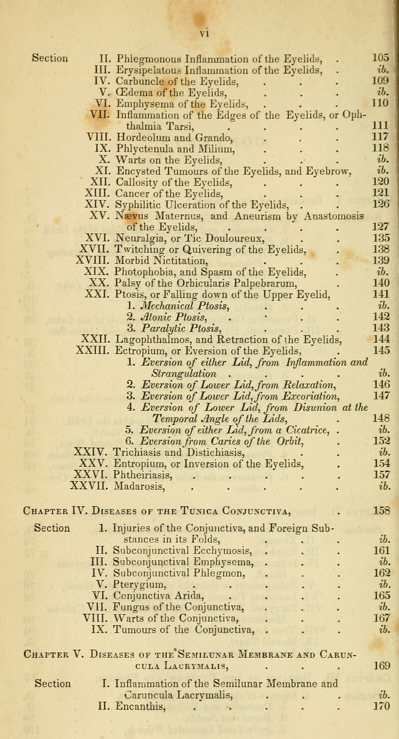 Section II. Phlegmonous Inflammation of the Eyelids, III. Erysipelatous Inflammation of the Eyelids, IV. Carbuncle of the Eyelids, V. (Edema of the Eyelids, VI. Emphysema of the Eyelids, VII. Inflammation of the Edges of tlie Eyelids, or Oph- thalmia Tarsi, .... VIII. Hordeolum and Grando, IX. Phlyctenula and Milium, X. Warts on the Eyelids, XI. Encysted Tumours of the Eyelids, and Eyebrow, XII. Callosity of the Eyelids, XIII. Cancer of the Eyelids, XIV. Syphilitic Ulceration of the Eyelids, . XV. Naevus Maternus, and Aneurism by Anastomosis of the Eyelids, .... XVI. Neuralgia, or Tic Douloureux, XVII. Twitching or Quivering of the Eyelids, XVIII. Morbid Nictitation, XIX. Photophobia, and Spasm of the Eyelids, XX. Palsy of the Orbicularis Palpebrarum, XXI. Ptosis, or Falling down of the Upper Eyelid, 1. Mechanical Ptosis, 2. .Atonic Ptosis, . • . . 3. Paralytic Ptosis, XXII. Lagophthalmos, and Retraction of the Eyelids, XXIII. Ectropium, or Eversion of the Eyelids, 1. Eversion of either Lid, from Inflammation and Strangulation .... 2. Eversion of Lower lAd, from Relaxation, 3. Eversion of Lower Lid, from Excoriation, 4. Eversion of Lower Lid, from Disunion at the Temporal Angle of the Lids, 5. Eversion of either Lid, from a Cicatrice, . 6. Eversion from Caries of the Orbit, XXIV. Trichiasis and Distichiasis, XXV. Entropium, or Inversion of the Eyelids, XXVI. Phtheiriasis, ..... XXVII. Madarosis, Chapter IV. Diseases or the Tu>ica Co>'juxctiva, Section 1. Injuries of the Conjunctiva, and Foreign Sub- stances in its Folds, II. Subconjunctival Ecchymosis, III. Subconjunctival Emphysema, IV. Subconjunctival Phlegmon, V. Pterygium, VI. Conjunctiva Arida, VII. Fungus of the Conjunctiva, VIII. Warts of the Conjunctiva, IX. Tumours of the Conjunctiva, Chapter. V. Diseases of the'Semilunar Membrane and Carujs'- CULA LaCRYMALIS, Section I. Inflammation of the Semilunar Membrane and Caruncula Lacrymalis, II. Encanthis, .....