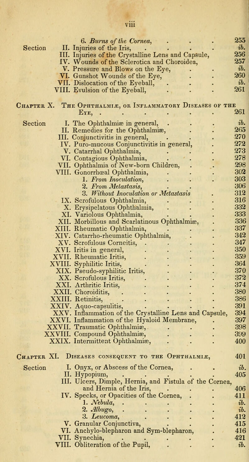 VIU 6. Burns of the Cornea, Section II. Injuries of the Iris, .... III. Injuries of the Crystalline Lens and Capsule, IV. Wounds of the Sclerotica and Choroidea, V. Pressure and Blows on the Eye, VI. Gunshot Wounds of the Eye, VII. Dislocation of the Eyeball, VIII. Evulsion of the Eyeball, Chapter X. The Ophthalmia, or I>'rLAMMATORY Diseases of the Eye, 261 Section I. II. III. IV. V. VI. VII. VIII. IX. X. XI. XII. XIII. XIV. XV. XVI. XVII. XVIII. XIX. XX. XXI. XXII. XXIII. XXIV. XXV. XXVI. XXVII. XXVIII. XXIX. The Ophthalmise in general, Remedies for the Ophthalmias, Conjunctivitis in general, Puro-mucous Conjunctivitis in general Catarrhal Ophthalmia, Contagious Ophthalmia, Ophthalmia of Xew-born Children, Gonorrhceal Ophthalmia, 1. From Inoculation, 2. From Metastasis, 3. Without Inoculation or Metastasis Scrofulous Ophthalmia, Erysipelatous Ophthalmia, Variolous Ophthalmia, Morbillous and Scarlatinous Ophthalmias, Rheumatic Ophthalmia, Catarrho-rheumatic Ophthalmia, Scrofulous Corneitis, Iritis in general. Rheumatic Iritis, Syphilitic Iritis, Pseudo-syphilitic Iritis, Scrofulous Iritis, Arthritic Iritis, Choroiditis, Retinitis, Aquo-capsulitis, Inflammation of the Crystalline Lens and Cap; Inflammation of the Hyaloid Membrane, Traumatic Ophthalmias, Compound Ophthalmise, Intermittent Ophthalmise, ;ule. Chapter XI. Diseases coxseque>t to the Ophthalmia, Section I. Onyx, or Abscess of the Cornea, II. Hypopium, III. Ulcers, Dimple, Hernia, and Fistula of the Cornea, and Hernia of the Iris, IV. Specks, or Opacities of the Cornea, 1. .Yebula, 2. Albugo, . 3. Leucoma, V. Granular Conjunctiva, VI. Anchylo-blepharon and Sym-blepharon, VII. Synechia, Vin. Obliteration of the Pupil,