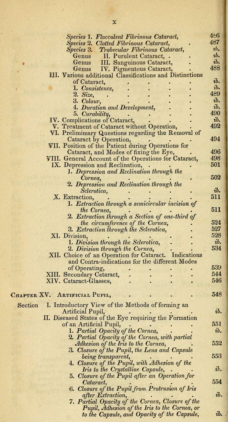 Species 1. Floccvlent Fihnnoua Cataract, 4t6 Species 2. Clotted Fibrinous Cataract, . 487 Species 3. Trabecular Fibrinous Cataract, i/*. Genus II. Purulent Cataract, . • ib. f Genus III. Sanguineus Cataract, . ib. Genus IV, Pigmentous Cataract, ._ 488 ill. Various additional Classifications and Distinctions of Cataract, .... i&. I 1. Consistence, . . . • ib- 2. Size, 489 3. Colour, . . . . ib. 4. Duration and Development, . . ib- 5. Curability, .... 490 IV. Complications of Cataract, . . • ib. V. Treatment of Cataract without Operation, • 492 VI. Prelimimary Questions regarding the Removal of Cataract by Operation, - . . 494 VII. Position of the Patient during Operations for Cataract, and Modes of fixing the Eye, . 496 VIII. General Account of the Operations for Cataract, 498 IX. Depression and Reclination, . . . 501 J. Depression and Reclination through the Cornea, .... 502 2. Depression and Reclination through the Sclerotica, .... ih. X. Extraction, ..... 511 1. Extraction through a semicircular incision of the Cornea, . . . . 511 2. Extraction through a Section of one-third of the circumference of the Cornea, . 524 3^ Extraction through the Sclerotica, . 527 XI. Division, . . ._ . . 528 1. Division through the Sclerotica, . . ib. 2. Division through the Cornea, . . 534 XII. Choice of an Operation for Cataract Indications and Contra-indications for the difierent Modes of Operating, .... 539 XIII. Secondary Cataract, . . . . 544 XIV. Cataract-Glasses, .... 546 Chapter XV. Artificial Pupil, .... 548 Section I. Introductory View of the Methods of forming an Artificial Pupil, .... ib. 11. Diseased States of the Eye requiring the Formation of an Artificial Pupil, . . . . 551 1. Partial Opacity of the Cornea, . . ib. % Partial Opacity of the Cornea, with partial Adhesion of the Iris to the Cornea, . 552 3. Closure of the Pupil, the Lens and Capsule being transparent, . . . 553 4. Closure of the Pupil, loith Adhesion of the Iris to the Crystalline Capsule, . . ib. 5. Closure of the Pupil after an Operation for Cataract, .... 554 6. Closure of the Pupil from Protrusion of Iris after Extraction, . . . ib. 7. Partial Opacity of the Cornea, Closure of the Pupil, Adhesion of the Iris to the Coimea, or to the Capsule, and Opacity of the Capsule, ib.