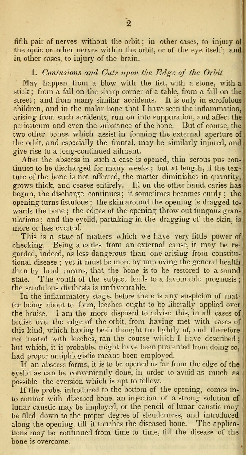 the optic or other nerves within the orbit, or of the e3'e itself; and in other cases, to injury of the brain. i. Contusions and Cuts upon the Edge of the Orbit May happen from a blow with the fist, with a stone, with a stick; from a fall on the sharp corner of a table, from a feill on the! street; and from many similar accidents. It is only in scrofulous| children, and in the malar bone that I have seen the inflammation, arising from such accidents, run on into suppuration, and affect the periosteum and even the substance of the bone. But of course, the two other bones, which assist in forming the external aperture of the orbit, and especially the frontal, may be similarly injured, and I give rise to a long-continued ailment. ! After the abscess in such a case is opened, thin serous pus con-| tinues to be discharged for many weeks ; but at length, if the tex-| ture of the bone is not afiected, the matter diminishes in quantity,! grows thick, and ceases entirely. If, on the other hand, caries has, begun, the discharge continues ; it sometimes becomes curdy ; the | opening turns fistulous ; the skin around the opening is dragged to-. wards the bone ; the edges of the opening throw out fungous gran- ulations ; and the eyelid, partaking in the dragging of the skin, is more or less everted. This is a state of matters which we have ver}^ little power of checking. Being a caries from an external cause, it may be re- garded, indeed, as less dangerous than one arising from constitu- tional disease : yet it must be more by improving the general health than by local means, that the bone is to be restored to a sound state. The youth of the subject leads to a favourable prognosis ; ' the scrofulous diathesis is unfavourable. In the inflammatory stage, before there is any suspicion of mat- ter being about to form, leeches ought to be liberally applied over the bruise. I am the more disposed to advise this, in all cases of bruise over the edge of the orbit, from having met with cases of this kind, vrhich having been thought too lightly of, and therefore not treated with leeches, ran the course which I have described ; but which, it is probable, might have been prevented from doing so. had proper antiphlogistic means been employed. If an abscess forms, it is to be opened as far from the edge of the eyelid as can be conveniently done, in order to avoid as much as possible the eversion which is apt to follow. If the probe, introduced to the bottom of the opening, comes in- to contact with diseased bone, an injection of a strong solution of lunar caustic may be imployed, or the pencil of lunar caustic may be filed down to the proper degree of slenderness, and introduced along the opening, till it touches the diseased bone. The applica- tions may be continued from time to time, till the disease of the bone is overcome.