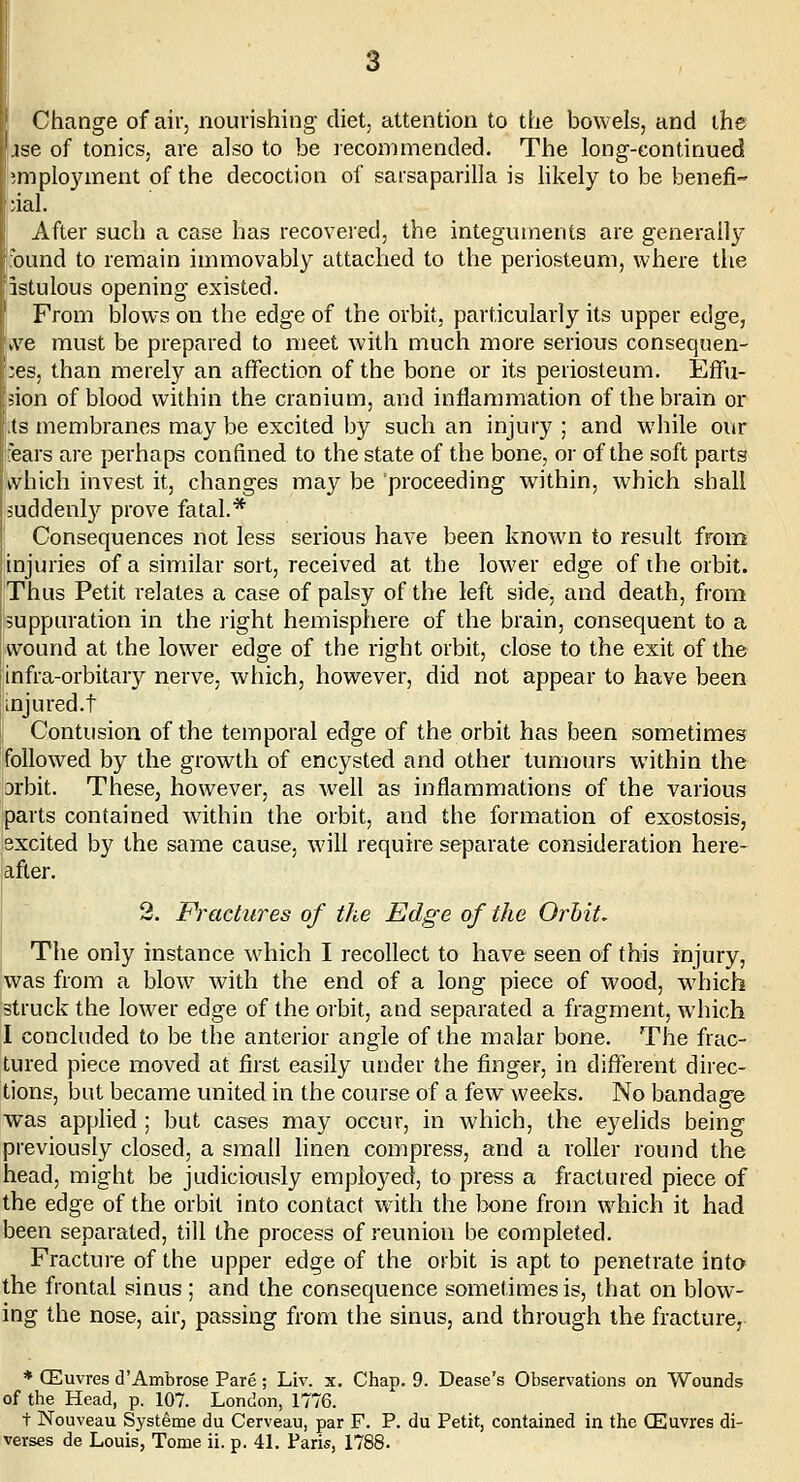 Change of air, nourishing diet, attention to the bowels, and the jse of tonics, are also to be recommended. The long-continued }mplo3anent of the decoction of sacsaparilla is likely to be benefit ^ial. After such a case has recovered, the integuments are generally :bund to remain immovably attached to the periosteum, where the istulous opening existed. From blows on the edge of the orbit, particularly its upper edge, ive must be prepared to meet with much more serious consequen- ces, than merety an affection of the bone or its periosteum. EfTu- ion of blood within the cranium, and inflammation of the brain or ts membranes maybe excited by such an injury ; and while our ears are perhaps confined to the state of the bone, or of the soft parts kvhich invest it, changes may be proceeding within, which shall juddenl}'^ prove fatal.* i Consequences not less serious have been known to result from [injuries of a similar sort, received at the lower edge of the orbit. Thus Petit relates a case of palsy of the left side, and death, from suppuration in the right hemisphere of the brain, consequent to a wound at the lower edge of the right orbit, close to the exit of the infra-orbitary nerve, which, however, did not appear to have been injured.t Contusion of the temporal edge of the orbit has been sometimes followed by the growth of encysted and other tumours within the Drbit. These, however, as well as inflammations of the vaiious parts contained within the orbit, and the formation of exostosis, excited by the same cause, will require separate consideration here- after. 2. Fractures of tJie Edge of the Orbit, The only instance which I recollect to have seen of this injury, was from a blow with the end of a long piece of wood, which struck the lower edge of the orbit, and separated a fragment, which I concluded to be the anterior angle of the malar bone. The frac- tured piece moved at first easily under the finger, in different direc- tions, but became united in the course of a few weeks. No bandage was apphed ; but cases may occur, in which, the eyelids being previously closed, a small linen compress, and a roller round the head, might be judiciously employee}, to press a fractured piece of the edge of the orbit into contact with the bone from which it had been separated, till the process of reunion be completed. Fracture of the upper edge of the orbit is apt to penetrate into the frontal sinus ; and the consequence sometimes is, that on blow- ing the nose, air, passing from the sinus, and through the fracture, * CEuvres d'Ambrose Pare; Liv. s. Chap. 9. Dease's Observations on Wounds of the Head, p. 107. London, 1776. t Nouveau Systeme du Cerveau, par F. P. du Petit, contained in the CEuvres di-